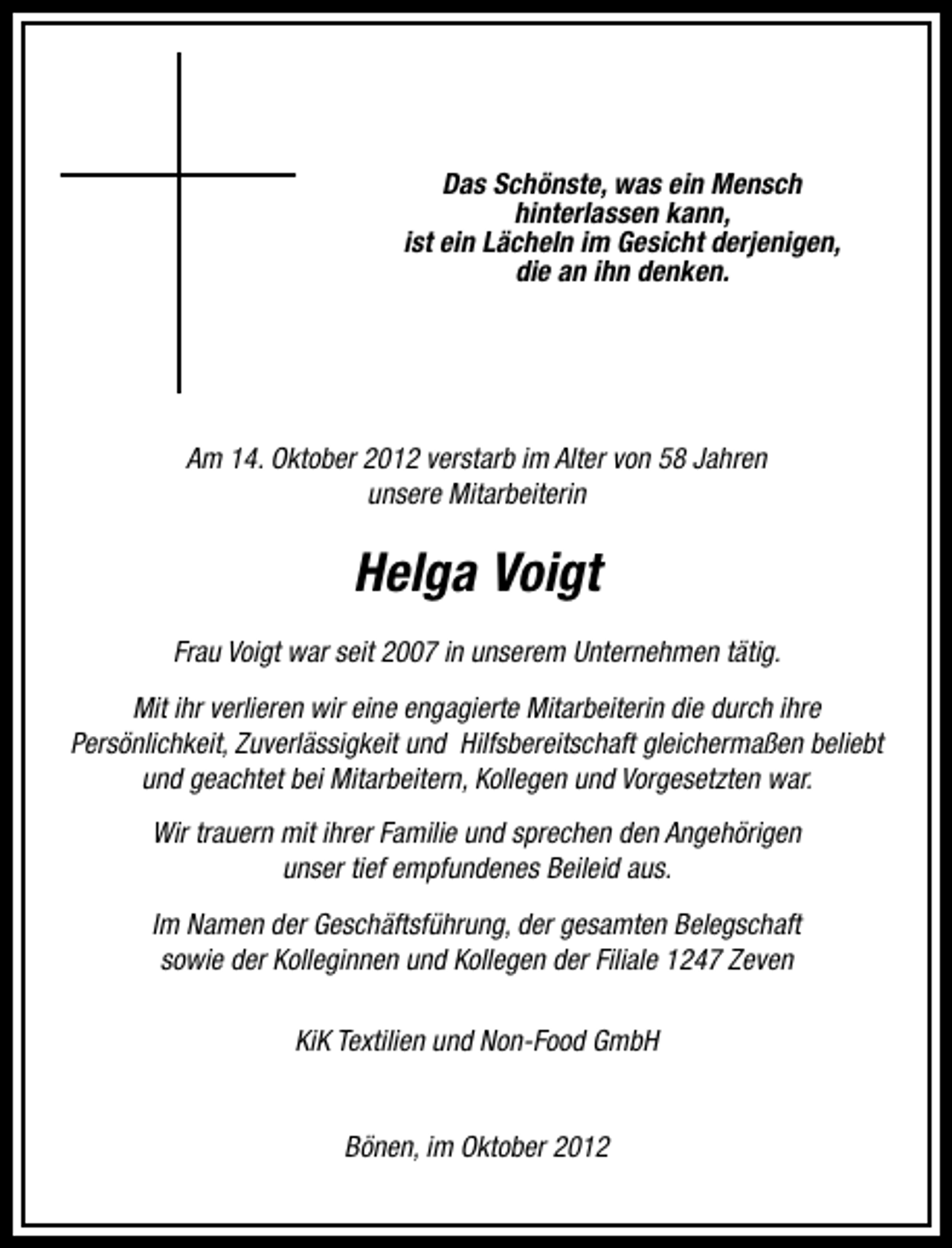 <p>Das Schönste, was ein Mensch<br />hinterlassen kann,<br />ist ein Lächeln im Gesicht derjenigen,<br />die an ihn denken.</p><p>Am 14. Oktober 2012 verstarb im Alter von 58 Jahren<br />unsere Mitarbeiterin</p><p>Helga Voigt<br />Frau Voigt war seit 2007 in unserem Unternehmen tätig.<br />Mit ihr verlieren wir eine engagierte Mitarbeiterin die durch ihre<br />Persönlichkeit, Zuverlässigkeit und Hilfsbereitschaft gleichermaßen beliebt<br />und geachtet bei Mitarbeitern, Kollegen und Vorgesetzten war.<br />Wir trauern mit ihrer Familie und sprechen den Angehörigen<br />unser tief empfundenes Beileid aus.<br />Im Namen der Geschäftsführung, der gesamten Belegschaft<br />sowie der Kolleginnen und Kollegen der Filiale 1247 Zeven<br />KiK Textilien und Non-Food GmbH<br />Bönen, im Oktober 2012</p>