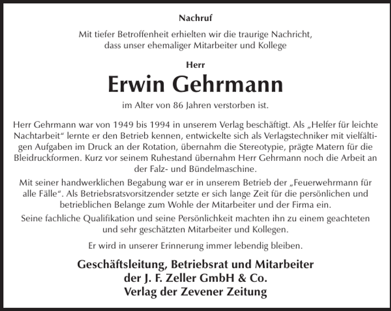 <p>Nachruf<br />Mit tiefer Betroffenheit erhielten wir die traurige Nachricht,<br />dass unser ehemaliger Mitarbeiter und Kollege<br />Herr</p><p>Erwin Gehrmann<br />im Alter von 86 Jahren verstorben ist.</p><p>Herr Gehrmann war von 1949 bis 1994 in unserem Verlag beschäftigt. Als „Helfer für leichte<br />Nachtarbeit“ lernte er den Betrieb kennen, entwickelte sich als Verlagstechniker mit vielfältigen Aufgaben im Druck an der Rotation, übernahm die Stereotypie, prägte Matern für die<br />Bleidruckformen. Kurz vor seinem Ruhestand übernahm Herr Gehrmann noch die Arbeit an<br />der Falz- und Bündelmaschine.<br />Mit seiner handwerklichen Begabung war er in unserem Betrieb der „Feuerwehrmann für<br />alle Fälle“. Als Betriebsratsvorsitzender setzte er sich lange Zeit für die persönlichen und<br />betrieblichen Belange zum Wohle der Mitarbeiter und der Firma ein.<br />Seine fachliche Qualifikation und seine Persönlichkeit machten ihn zu einem geachteten<br />und sehr geschätzten Mitarbeiter und Kollegen.<br />Er wird in unserer Erinnerung immer lebendig bleiben.</p><p>Geschäftsleitung, Betriebsrat und Mitarbeiter<br />der J. F. Zeller GmbH &amp; Co.<br />Verlag der Zevener Zeitung</p>