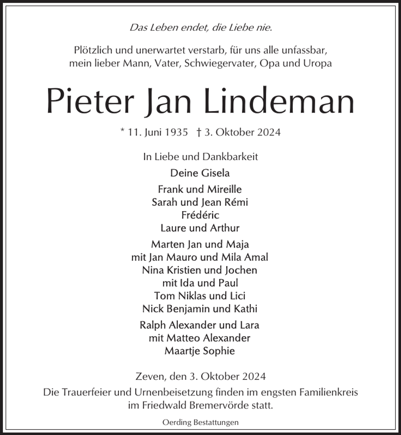 <p>Das Leben endet, die Liebe nie.<br />Plötzlich und unerwartet verstarb, für uns alle unfassbar,<br />mein lieber Mann, Vater, Schwiegervater, Opa und Uropa</p><p>Pieter Jan Lindeman<br />* 11. Juni 1935 † 3. Oktober 2024<br />In Liebe und Dankbarkeit</p><p>Zeven, den 3. Oktober 2024<br />Die Trauerfeier und Urnenbeisetzung finden im engsten Familienkreis<br />im Friedwald Bremervörde statt.<br />Oerding Bestattungen</p>