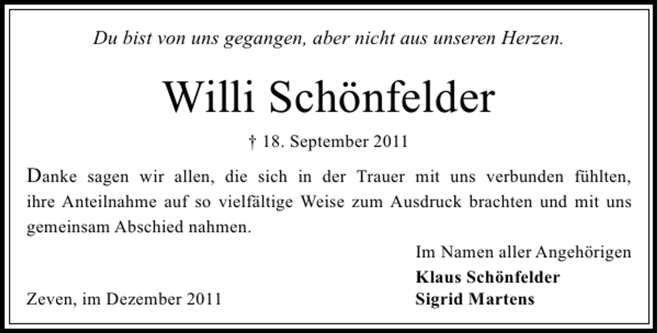 <p>Du bist von uns gegangen, aber nicht aus unseren Herzen.</p><p>Willi Schönfelder<br />† 18. September 2011</p><p>Danke sagen wir allen, die sich in der Trauer mit uns verbunden fühlten,<br />ihre Anteilnahme auf so vielfältige Weise zum Ausdruck brachten und mit uns<br />gemeinsam Abschied nahmen.<br />Im Namen aller Angehörigen<br />Klaus Schönfelder<br />Sigrid Martens<br />Zeven, im Dezember 2011</p>