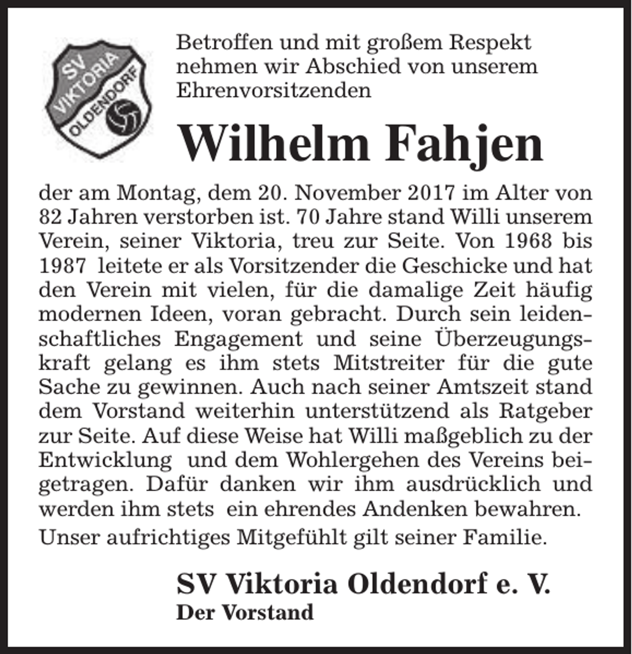 <p>Betroffen und mit großem Respekt<br />nehmen wir Abschied von unserem<br />Ehrenvorsitzenden</p><p>Wilhelm Fahjen</p><p>der am Montag, dem 20. November 2017 im Alter von<br />82 Jahren verstorben ist. 70 Jahre stand Willi unserem<br />Verein, seiner Viktoria, treu zur Seite. Von 1968 bis<br />1987 leitete er als Vorsitzender die Geschicke und hat<br />den Verein mit vielen, für die damalige Zeit häufig<br />modernen Ideen, voran gebracht. Durch sein leidenschaftliches Engagement und seine Überzeugungskraft gelang es ihm stets Mitstreiter für die gute<br />Sache zu gewinnen. Auch nach seiner Amtszeit stand<br />dem Vorstand weiterhin unterstützend als Ratgeber<br />zur Seite. Auf diese Weise hat Willi maßgeblich zu der<br />Entwicklung und dem Wohlergehen des Vereins beigetragen. Dafür danken wir ihm ausdrücklich und<br />werden ihm stets ein ehrendes Andenken bewahren.<br />Unser aufrichtiges Mitgefühlt gilt seiner Familie.</p><p>SV Viktoria Oldendorf e. V.<br />Der Vorstand</p>