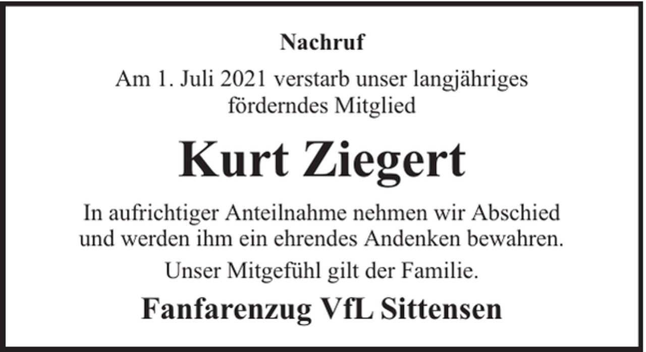 <p>Nachruf<br />Am 1. Juli 2021 verstarb unser langjähriges<br />förderndes Mitglied</p><p>Kurt Ziegert<br />In aufrichtiger Anteilnahme nehmen wir Abschied<br />und werden ihm ein ehrendes Andenken bewahren.<br />Unser Mitgefühl gilt der Familie.</p><p>Fanfarenzug VfL Sittensen</p>
