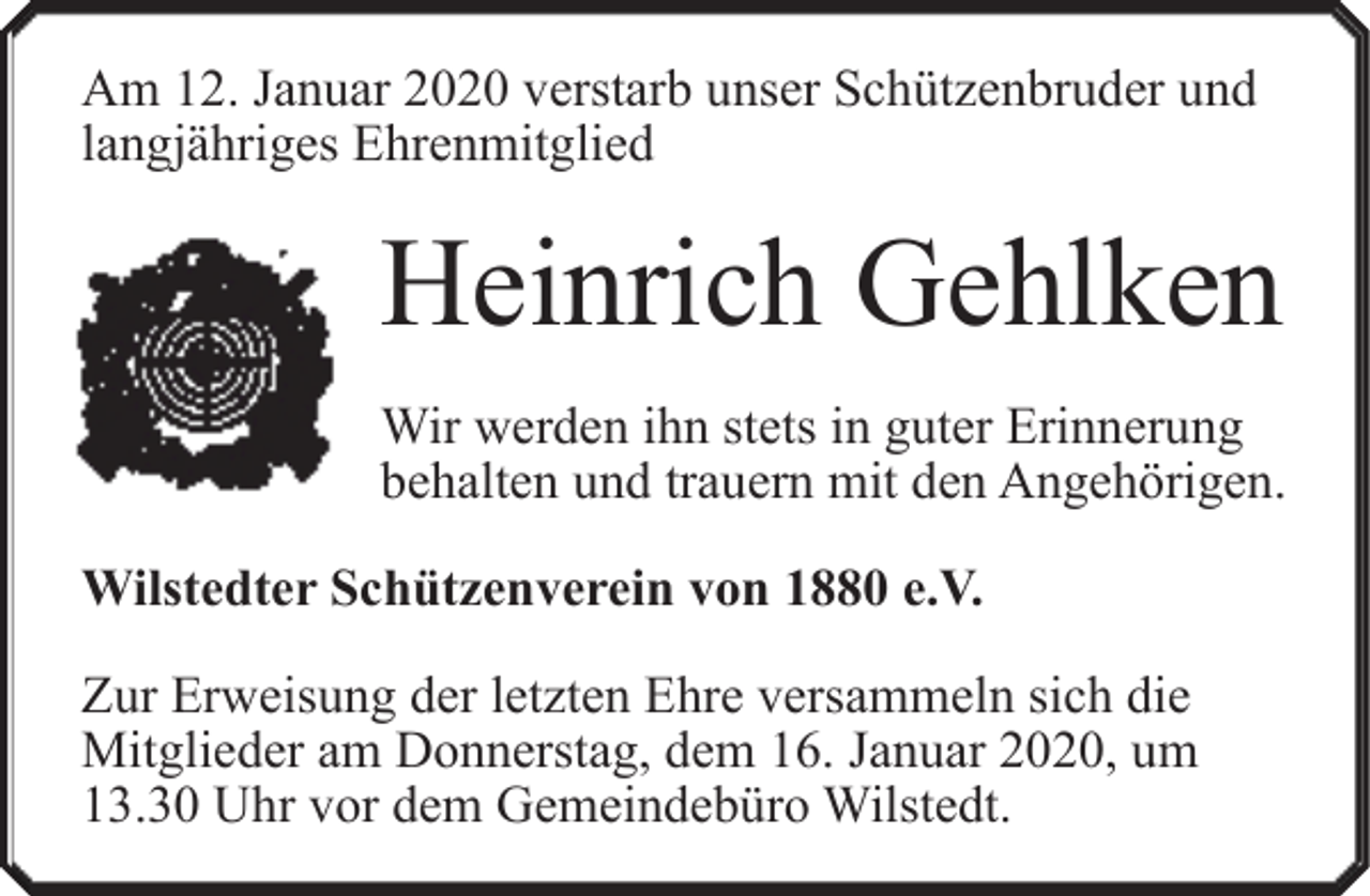 <p>Am 12. Januar 2020 verstarb unser Schützenbruder und<br />langjähriges Ehrenmitglied</p><p>Heinrich Gehlken<br />Wir werden ihn stets in guter Erinnerung<br />behalten und trauern mit den Angehörigen.<br />Wilstedter Schützenverein von 1880 e.V.<br />Zur Erweisung der letzten Ehre versammeln sich die<br />Mitglieder am Donnerstag, dem 16. Januar 2020, um<br />13.30 Uhr vor dem Gemeindebüro Wilstedt.</p>