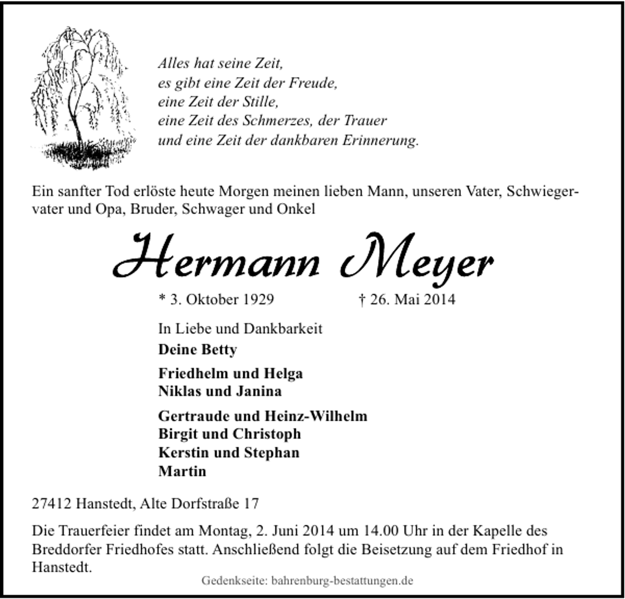 <p>Alles hat seine Zeit,<br />es gibt eine Zeit der Freude,<br />eine Zeit der Stille,<br />eine Zeit des Schmerzes, der Trauer<br />und eine Zeit der dankbaren Erinnerung.<br />Ein sanfter Tod erlöste heute Morgen meinen lieben Mann, unseren Vater, Schwiegervater und Opa, Bruder, Schwager und Onkel</p><p>* 3. Oktober 1929</p><p>† 26. Mai 2014</p><p>In Liebe und Dankbarkeit<br />Deine Betty<br />Friedhelm und Helga<br />Niklas und Janina<br />Gertraude und Heinz-Wilhelm<br />Birgit und Christoph<br />Kerstin und Stephan<br />Martin<br />27412 Hanstedt, Alte Dorfstraße 17<br />Die Trauerfeier findet am Montag, 2. Juni 2014 um 14.00 Uhr in der Kapelle des<br />Breddorfer Friedhofes statt. Anschließend folgt die Beisetzung auf dem Friedhof in<br />Hanstedt.<br />Gedenkseite: bahrenburg-bestattungen.de</p>