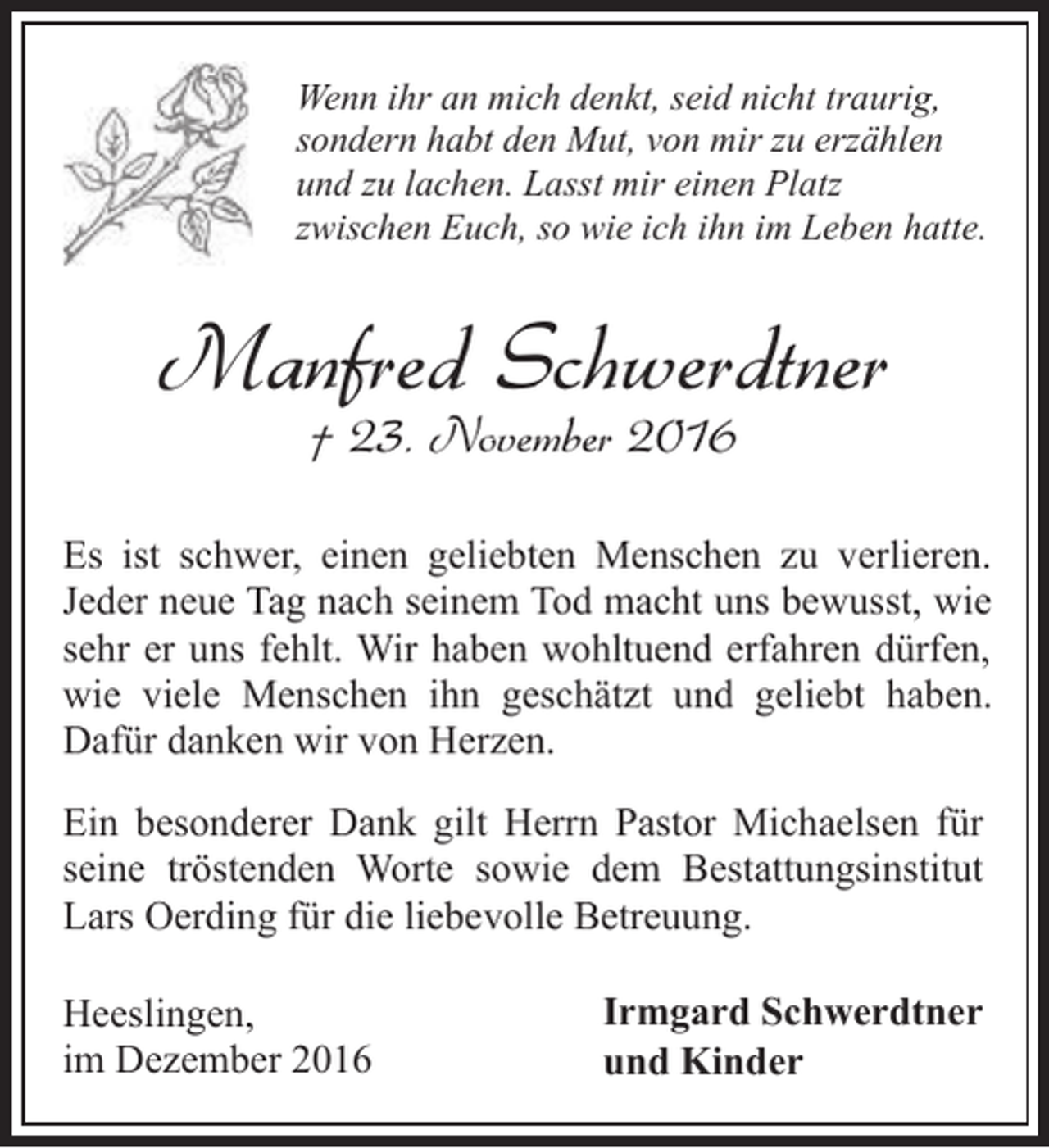 <p>Wenn ihr an mich denkt, seid nicht traurig,<br />sondern habt den Mut, von mir zu erzählen<br />und zu lachen. Lasst mir einen Platz<br />zwischen Euch, so wie ich ihn im Leben hatte.</p><p>Manfred Schwerdtner<br />† 23. November 2016</p><p>Es ist schwer, einen geliebten Menschen zu verlieren.<br />Jeder neue Tag nach seinem Tod macht uns bewusst, wie<br />sehr er uns fehlt. Wir haben wohltuend erfahren dürfen,<br />wie viele Menschen ihn geschätzt und geliebt haben.<br />Dafür danken wir von Herzen.<br />Ein besonderer Dank gilt Herrn Pastor Michaelsen für<br />seine tröstenden Worte sowie dem Bestattungsinstitut<br />Lars Oerding für die liebevolle Betreuung.<br />Heeslingen,<br />im Dezember 2016</p><p>Irmgard Schwerdtner<br />und Kinder</p>