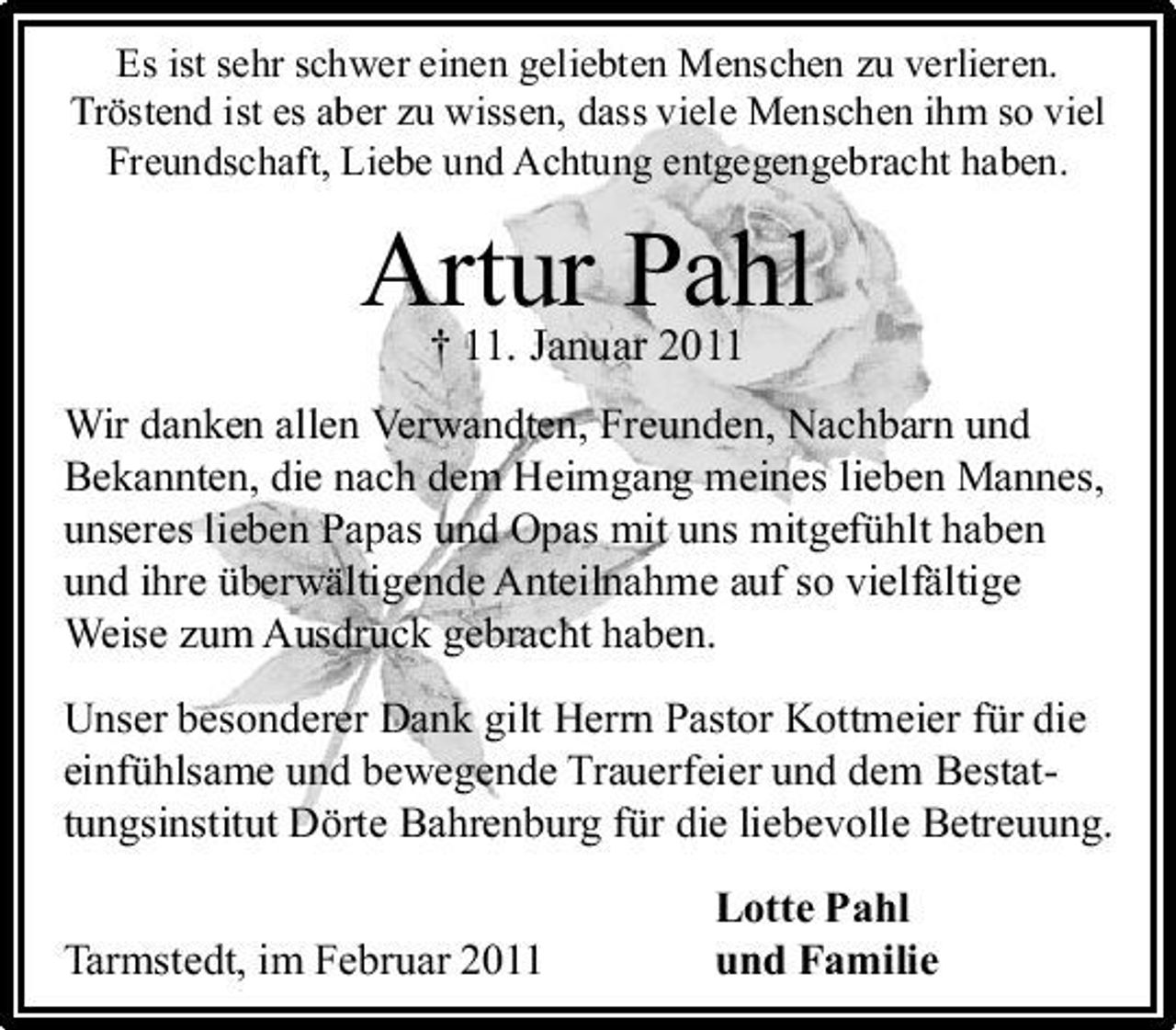 <p>Es ist sehr schwer einen geliebten Menschen zu verlieren. Tröstend ist es aber zu wissen, dass viele Menschen ihm so viel Freundschaft, Liebe und Achtung entgegengebracht haben.</p>
<p>Artur Pahl † 11. Januar 2011<br />Wir danken allen Verwandten, Freunden, Nachbarn und Bekannten, die nach dem Heimgang meines lieben Mannes, unseres lieben Papas und Opas mit uns mitgefühlt haben und ihre überwältigende Anteilnahme auf so vielfältige Weise zum Ausdruck gebracht haben. Unser besonderer Dank gilt Herrn Pastor Kottmeier für die einfühlsame und bewegende Trauerfeier und dem Bestattungsinstitut Dörte Bahrenburg für die liebevolle Betreuung. Tarmstedt, im Februar 2011 Lotte Pahl und Familie</p>