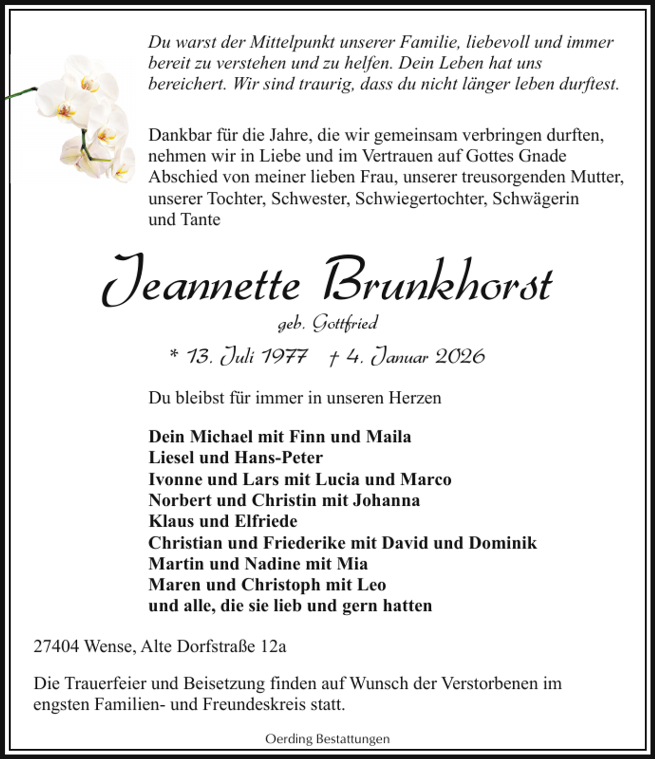 <p>Du warst der Mittelpunkt unserer Familie, liebevoll und immer<br />bereit zu verstehen und zu helfen. Dein Leben hat uns<br />bereichert. Wir sind traurig, dass du nicht länger leben durftest.<br />Dankbar für die Jahre, die wir gemeinsam verbringen durften,<br />nehmen wir in Liebe und im Vertrauen auf Gottes Gnade<br />Abschied von meiner lieben Frau, unserer treusorgenden Mutter,<br />unserer Tochter, Schwester, Schwiegertochter, Schwägerin<br />und Tante</p><p>Jeannette Brunkhorst<br />geb. Gottfried</p><p>* 13. Juli 1977 † 4. Januar 2026<br />Du bleibst für immer in unseren Herzen<br />Dein Michael mit Finn und Maila<br />Liesel und Hans-Peter<br />Ivonne und Lars mit Lucia und Marco<br />Norbert und Christin mit Johanna<br />Klaus und Elfriede<br />Christian und Friederike mit David und Dominik<br />Martin und Nadine mit Mia<br />Maren und Christoph mit Leo<br />und alle, die sie lieb und gern hatten<br />27404 Wense, Alte Dorfstraße 12a<br />Die Trauerfeier und Beisetzung finden auf Wunsch der Verstorbenen im<br />engsten Familien- und Freundeskreis statt.<br />Oerding Bestattungen</p>