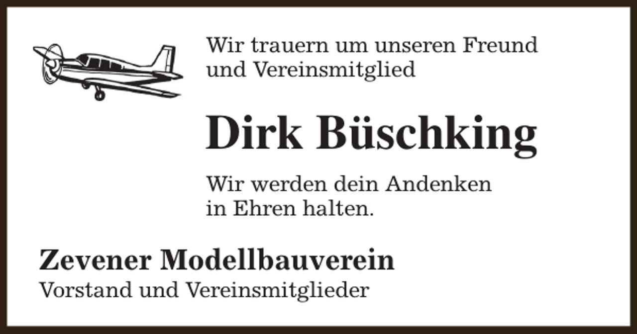 <p>Wir trauern um unseren Freund<br />und Vereinsmitglied</p><p>Dirk Büschking<br />Wir werden dein Andenken<br />in Ehren halten.</p><p>Zevener Modellbauverein</p><p>Vorstand und Vereinsmitglieder</p>