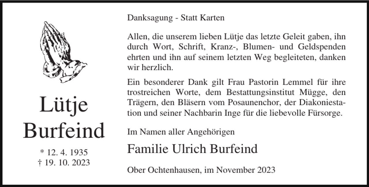 <p>Danksagung - Statt Karten<br />Allen, die unserem lieben Lütje das letzte Geleit gaben, ihn<br />durch Wort, Schrift, Kranz-, Blumen- und Geldspenden<br />ehrten und ihn auf seinem letzten Weg begleiteten, danken<br />wir herzlich.</p><p>Lütje<br />Burfeind<br />* 12. 4. 1935<br />† 19. 10. 2023</p><p>Ein besonderer Dank gilt Frau Pastorin Lemmel für ihre<br />trostreichen Worte, dem Bestattungsinstitut Mügge, den<br />Trägern, den Bläsern vom Posaunenchor, der Diakoniestation und seiner Nachbarin Inge für die liebevolle Fürsorge.<br />Im Namen aller Angehörigen</p><p>Familie Ulrich Burfeind<br />Ober Ochtenhausen, im November 2023</p>