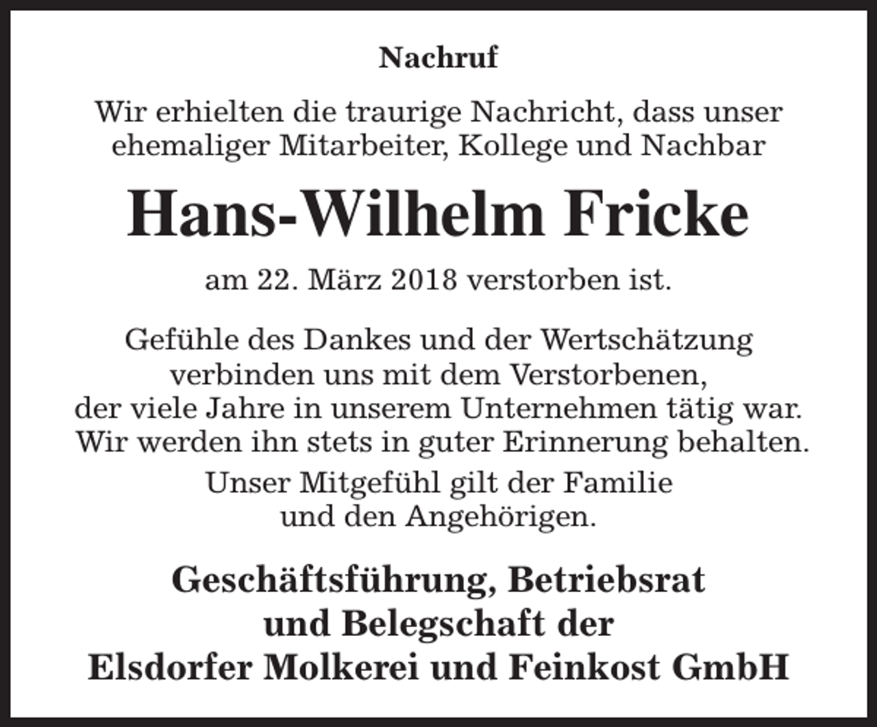 <p>Nachruf<br />Wir erhielten die traurige Nachricht, dass unser<br />ehemaliger Mitarbeiter, Kollege und Nachbar</p><p>Hans-Wilhelm Fricke<br />am 22. März 2018 verstorben ist.<br />Gefühle des Dankes und der Wertschätzung<br />verbinden uns mit dem Verstorbenen,<br />der viele Jahre in unserem Unternehmen tätig war.<br />Wir werden ihn stets in guter Erinnerung behalten.<br />Unser Mitgefühl gilt der Familie<br />und den Angehörigen.</p><p>Geschäftsführung, Betriebsrat<br />und Belegschaft der<br />Elsdorfer Molkerei und Feinkost GmbH</p>