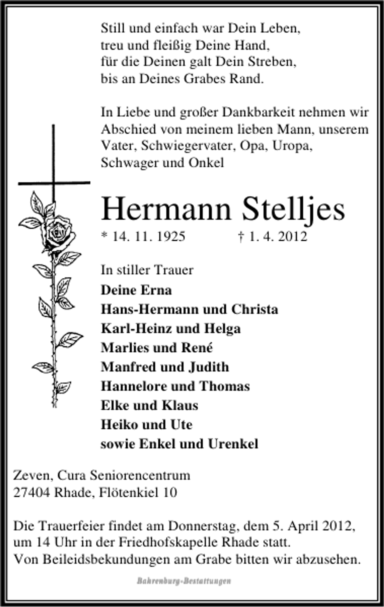 <p>Still und einfach war Dein Leben,<br />treu und fleißig Deine Hand,<br />für die Deinen galt Dein Streben,<br />bis an Deines Grabes Rand.<br />In Liebe und großer Dankbarkeit nehmen wir<br />Abschied von meinem lieben Mann, unserem<br />Vater, Schwiegervater, Opa, Uropa,<br />Schwager und Onkel</p><p>Hermann Stelljes<br />* 14. 11. 1925</p><p>† 1. 4. 2012</p><p>In stiller Trauer<br />Deine Erna<br />Hans-Hermann und Christa<br />Karl-Heinz und Helga<br />Marlies und René<br />Manfred und Judith<br />Hannelore und Thomas<br />Elke und Klaus<br />Heiko und Ute<br />sowie Enkel und Urenkel<br />Zeven, Cura Seniorencentrum<br />27404 Rhade, Flötenkiel 10<br />Die Trauerfeier findet am Donnerstag, dem 5. April 2012,<br />um 14 Uhr in der Friedhofskapelle Rhade statt.<br />Von Beileidsbekundungen am Grabe bitten wir abzusehen.<br />BahrenburgBahrenburg-Bestattungen</p>