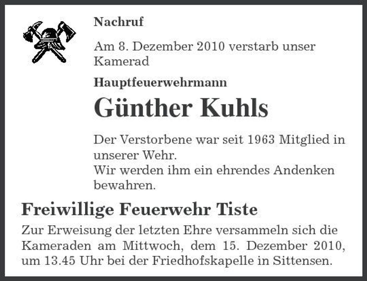 <p>Nachruf Am 8. Dezember 2010 verstarb unser Kamerad Hauptfeuerwehrmann</p><p>Günther Kuhls<br />Der Verstorbene war seit 1963 Mitglied in unserer Wehr. Wir werden ihm ein ehrendes Andenken bewahren.</p><p>Freiwillige Feuerwehr Tiste<br />Zur Erweisung der letzten Ehre versammeln sich die Kameraden am Mittwoch, dem 15. Dezember 2010, um 13.45 Uhr bei der Friedhofskapelle in Sittensen.</p>