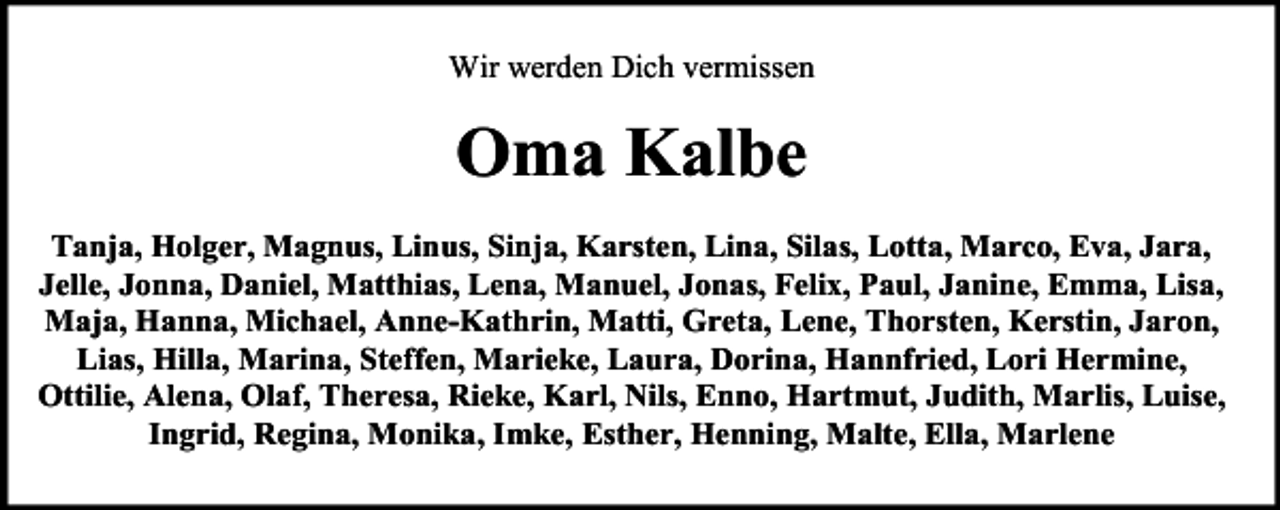 <p>Wir werden Dich vermissen</p><p>Oma Kalbe<br />Tanja, Holger, Magnus, Linus, Sinja, Karsten, Lina, Silas, Lotta, Marco, Eva, Jara,<br />Jelle, Jonna, Daniel, Matthias, Lena, Manuel, Jonas, Felix, Paul, Janine, Emma, Lisa,<br />Maja, Hanna, Michael, Anne-Kathrin, Matti, Greta, Lene, Thorsten, Kerstin, Jaron,<br />Lias, Hilla, Marina, Steffen, Marieke, Laura, Dorina, Hannfried, Lori Hermine,<br />Ottilie, Alena, Olaf, Theresa, Rieke, Karl, Nils, Enno, Hartmut, Judith, Marlis, Luise,<br />Ingrid, Regina, Monika, Imke, Esther, Henning, Malte, Ella, Marlene</p>