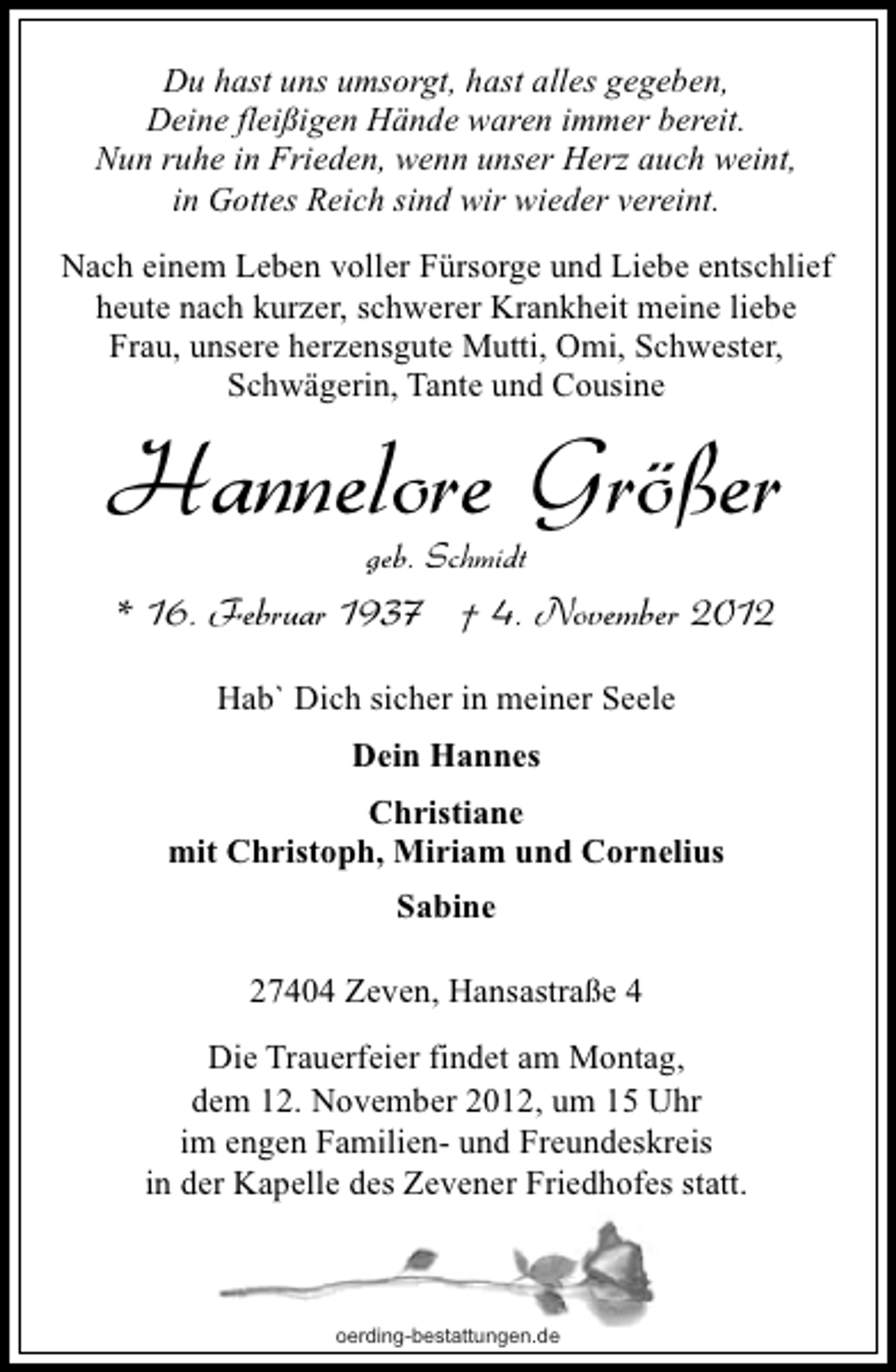 <p>Du hast uns umsorgt, hast alles gegeben,<br />Deine fleißigen Hände waren immer bereit.<br />Nun ruhe in Frieden, wenn unser Herz auch weint,<br />in Gottes Reich sind wir wieder vereint.<br />Nach einem Leben voller Fürsorge und Liebe entschlief<br />heute nach kurzer, schwerer Krankheit meine liebe<br />Frau, unsere herzensgute Mutti, Omi, Schwester,<br />Schwägerin, Tante und Cousine</p><p>Hannelore Größer<br />geb. Schmidt</p><p>* 16. Februar 1937 † 4. November 2012<br />Hab` Dich sicher in meiner Seele<br />Dein Hannes<br />Christiane<br />mit Christoph, Miriam und Cornelius<br />Sabine<br />27404 Zeven, Hansastraße 4<br />Die Trauerfeier findet am Montag,<br />dem 12. November 2012, um 15 Uhr<br />im engen Familien- und Freundeskreis<br />in der Kapelle des Zevener Friedhofes statt.</p><p>oerding-bestattungen.de</p>