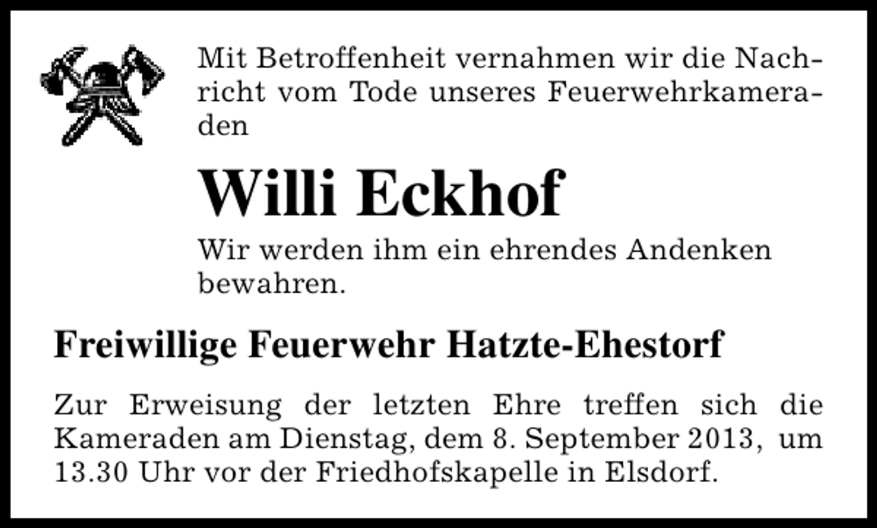 <p>Mit Betroffenheit vernahmen wir die Nachricht vom Tode unseres Feuerwehrkameraden</p><p>Willi Eckhof</p><p>Wir werden ihm ein ehrendes Andenken<br />bewahren.</p><p>Freiwillige Feuerwehr Hatzte-Ehestorf<br />Zur Erweisung der letzten Ehre treffen sich die<br />Kameraden am Dienstag, dem 8. September 2013, um<br />13.30 Uhr vor der Friedhofskapelle in Elsdorf.</p>