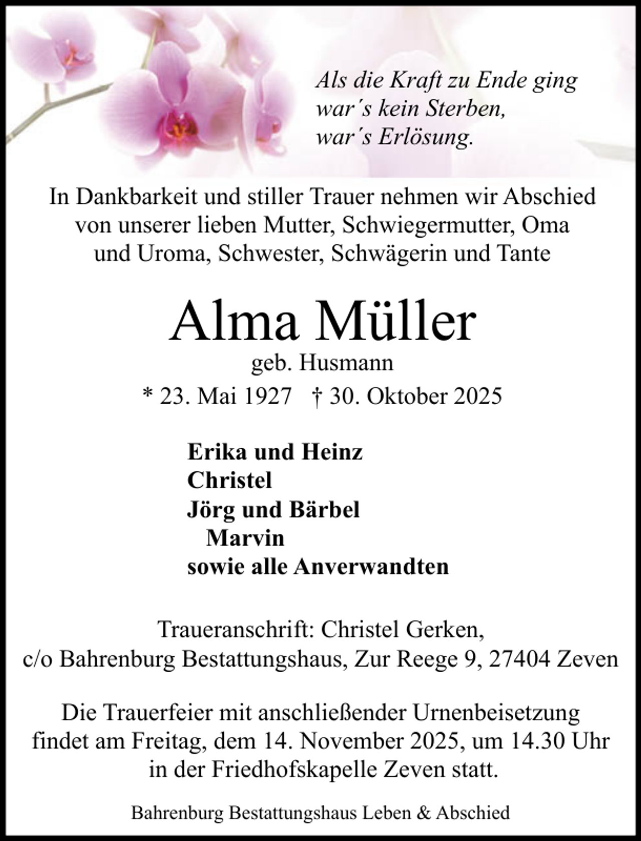 <p>Als die Kraft zu Ende ging<br />war´s kein Sterben,<br />war´s Erlösung.<br />In Dankbarkeit und stiller Trauer nehmen wir Abschied<br />von unserer lieben Mutter, Schwiegermutter, Oma<br />und Uroma, Schwester, Schwägerin und Tante</p><p>Alma Müller</p><p>geb. Husmann<br />* 23. Mai 1927 † 30. Oktober 2025<br />Erika und Heinz<br />Christel<br />Jörg und Bärbel<br />Marvin<br />sowie alle Anverwandten<br />Traueranschrift: Christel Gerken,<br />c/o Bahrenburg Bestattungshaus, Zur Reege 9, 27404 Zeven<br />Die Trauerfeier mit anschließender Urnenbeisetzung<br />findet am Freitag, dem 14. November 2025, um 14.30 Uhr<br />in der Friedhofskapelle Zeven statt.<br />Bahrenburg Bestattungshaus Leben &amp; Abschied</p>