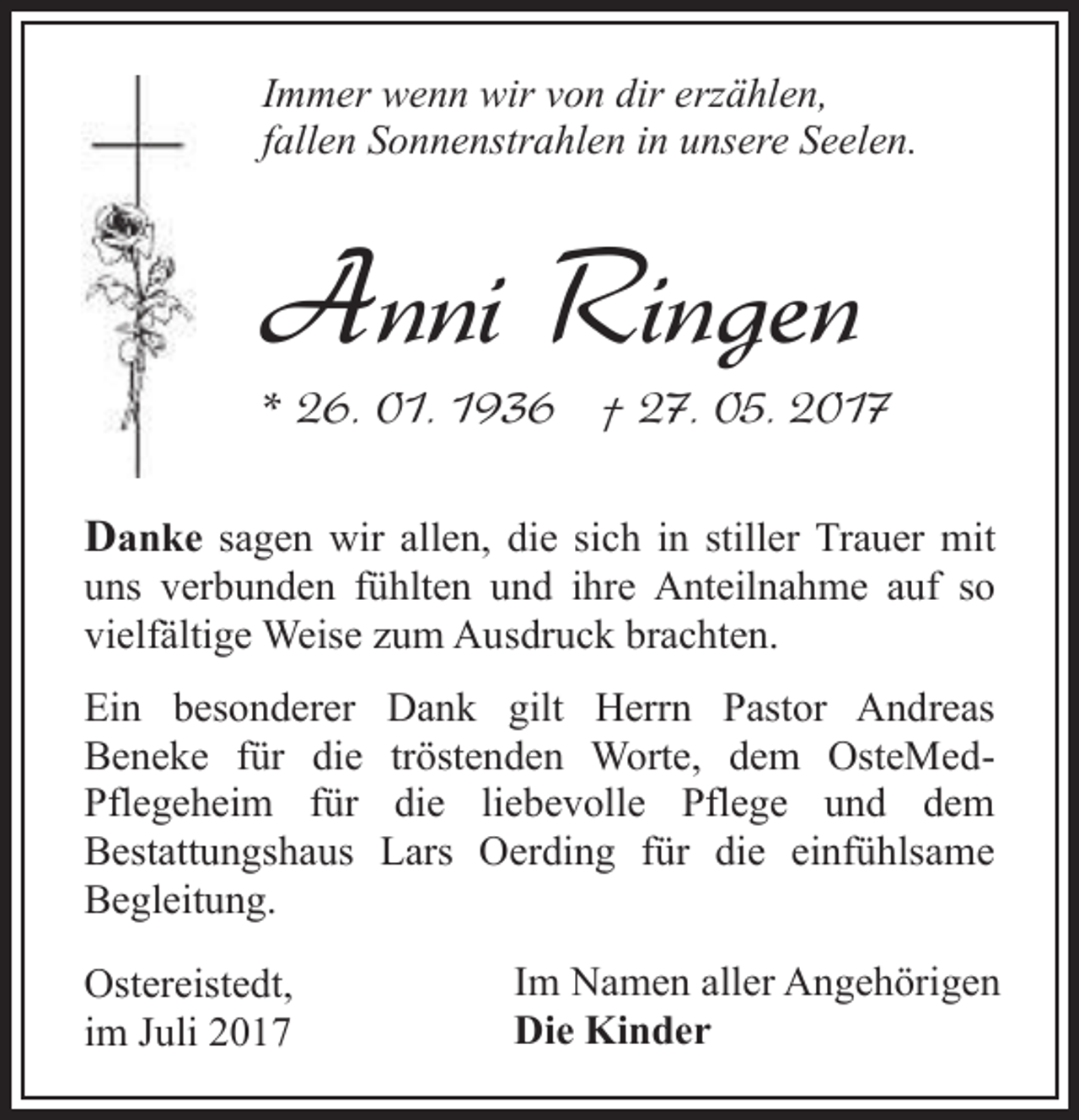 <p>Immer wenn wir von dir erzählen,<br />fallen Sonnenstrahlen in unsere Seelen.</p><p>Anni Ringen</p><p>* 26. 01. 1936 † 27. 05. 2017<br />Danke sagen wir allen, die sich in stiller Trauer mit</p><p>uns verbunden fühlten und ihre Anteilnahme auf so<br />vielfältige Weise zum Ausdruck brachten.<br />Ein besonderer<br />Beneke für die<br />Pflegeheim für<br />Bestattungshaus<br />Begleitung.<br />Ostereistedt,<br />im Juli 2017</p><p>Dank gilt Herrn Pastor Andreas<br />tröstenden Worte, dem OsteMeddie liebevolle Pflege und dem<br />Lars Oerding für die einfühlsame<br />Im Namen aller Angehörigen<br />Die Kinder</p>