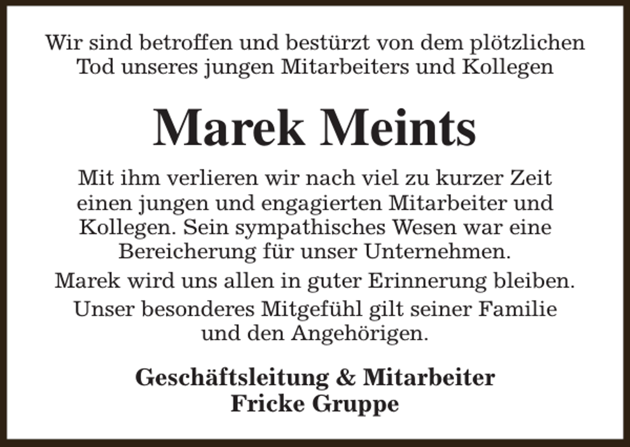 <p>Wir sind betroffen und bestürzt von dem plötzlichen<br />Tod unseres jungen Mitarbeiters und Kollegen</p><p>Marek Meints<br />Mit ihm verlieren wir nach viel zu kurzer Zeit<br />einen jungen und engagierten Mitarbeiter und<br />Kollegen. Sein sympathisches Wesen war eine<br />Bereicherung für unser Unternehmen.<br />Marek wird uns allen in guter Erinnerung bleiben.<br />Unser besonderes Mitgefühl gilt seiner Familie<br />und den Angehörigen.</p><p>Geschäftsleitung &amp; Mitarbeiter<br />Fricke Gruppe</p>