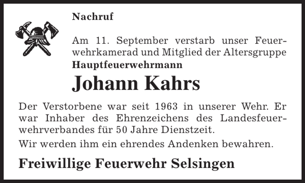 <p>Nachruf<br />Am 11. September verstarb unser Feuerwehrkamerad und Mitglied der Altersgruppe<br />Hauptfeuerwehrmann</p><p>Johann Kahrs</p><p>Der Verstorbene war seit 1963 in unserer Wehr. Er<br />war Inhaber des Ehrenzeichens des Landesfeuerwehrverbandes für 50 Jahre Dienstzeit.<br />Wir werden ihm ein ehrendes Andenken bewahren.</p><p>Freiwillige Feuerwehr Selsingen</p>