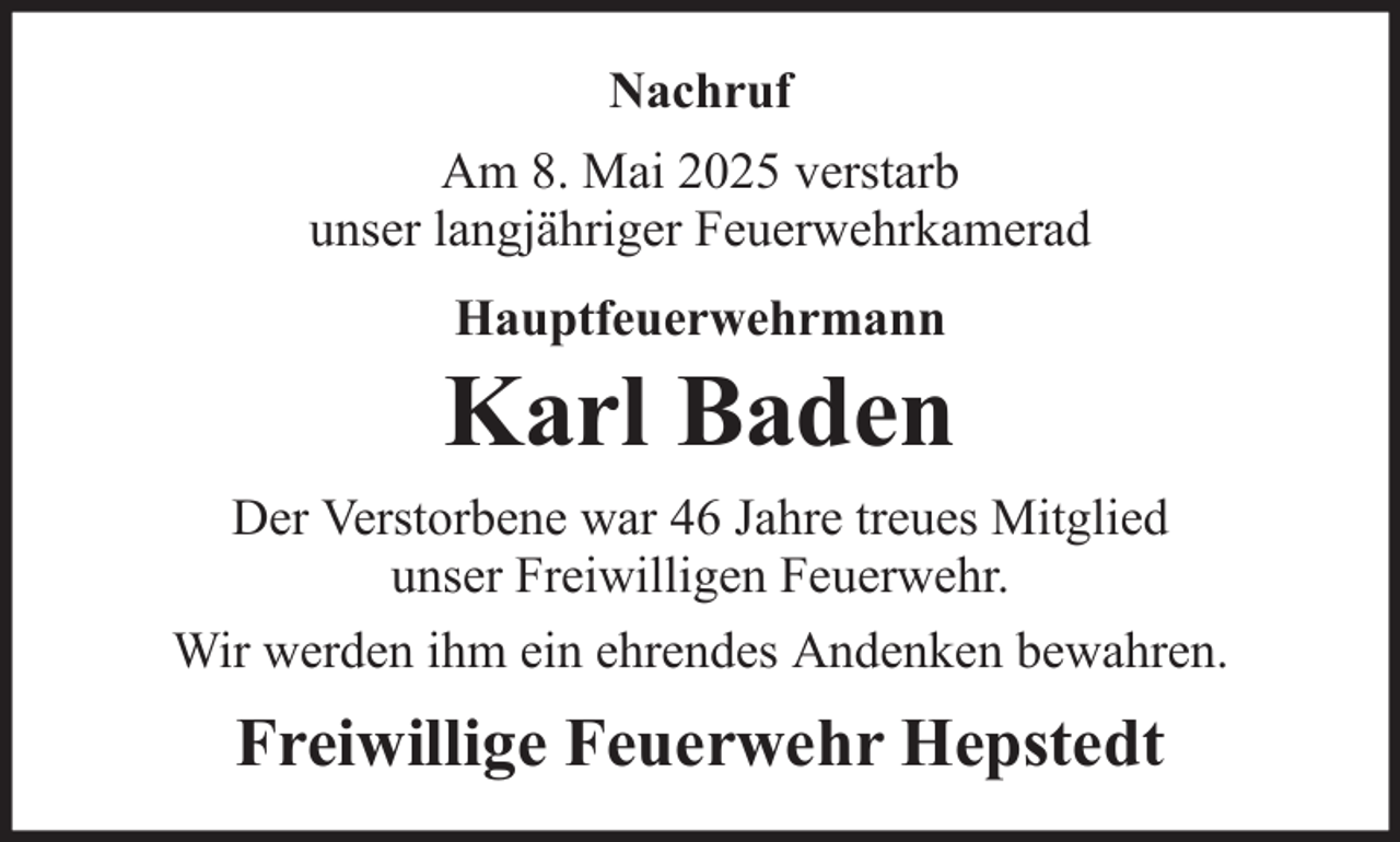 <p>Nachruf<br />Am 8. Mai 2025 verstarb<br />unser langjähriger Feuerwehrkamerad<br />Hauptfeuerwehrmann</p><p>Karl Baden<br />Der Verstorbene war 46 Jahre treues Mitglied<br />unser Freiwilligen Feuerwehr.<br />Wir werden ihm ein ehrendes Andenken bewahren.</p><p>Freiwillige Feuerwehr Hepstedt</p>