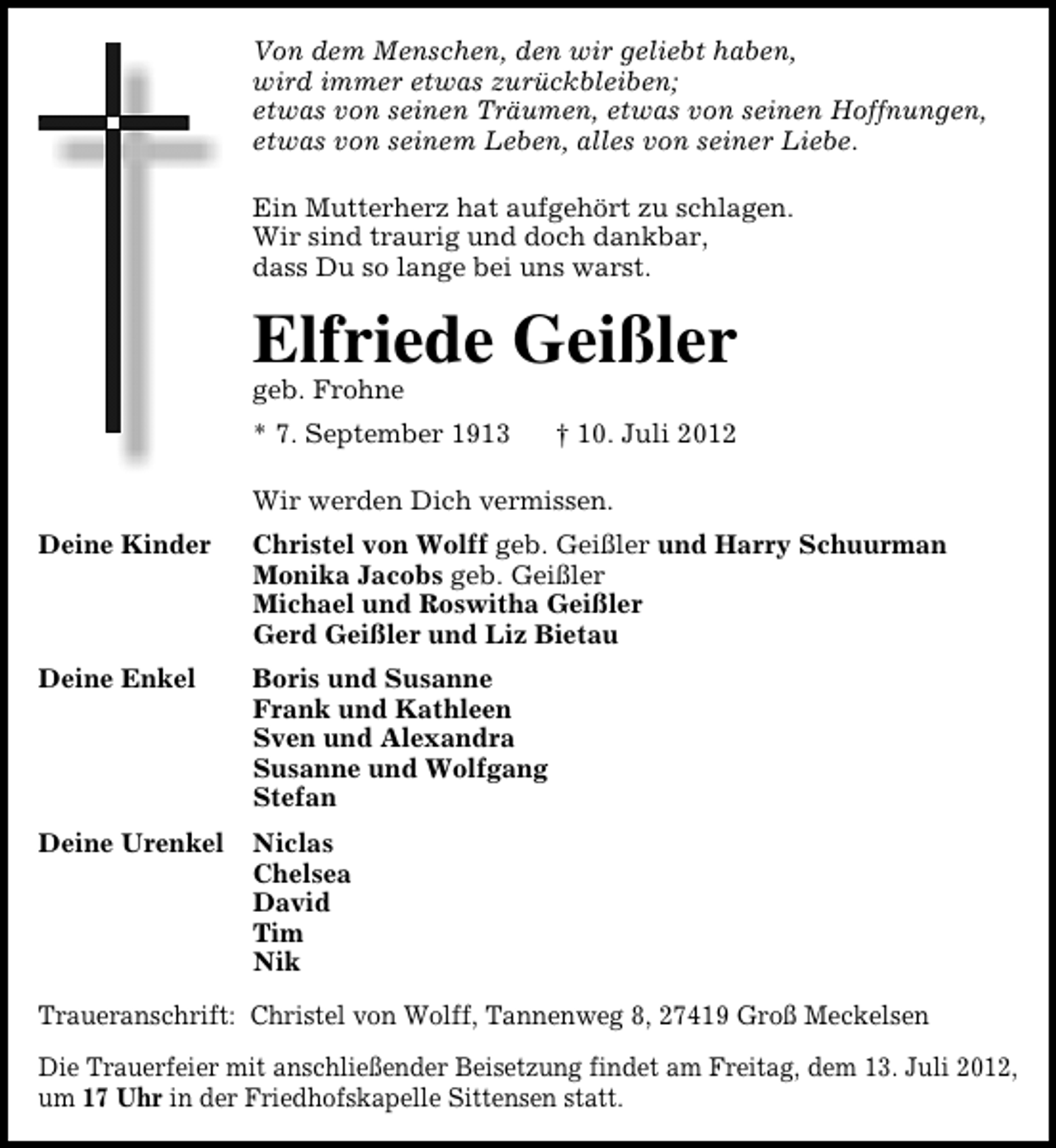 <p>Von dem Menschen, den wir geliebt haben,<br />wird immer etwas zurückbleiben;<br />etwas von seinen Träumen, etwas von seinen Hoffnungen,<br />etwas von seinem Leben, alles von seiner Liebe.<br />Ein Mutterherz hat aufgehört zu schlagen.<br />Wir sind traurig und doch dankbar,<br />dass Du so lange bei uns warst.</p><p>Elfriede Geißler</p><p>geb. Frohne</p><p>* 7. September 1913</p><p>† 10. Juli 2012</p><p>Wir werden Dich vermissen.<br />Deine Kinder</p><p>Christel von Wolff geb. Geißler und Harry Schuurman<br />Monika Jacobs geb. Geißler<br />Michael und Roswitha Geißler<br />Gerd Geißler und Liz Bietau</p><p>Deine Enkel</p><p>Boris und Susanne<br />Frank und Kathleen<br />Sven und Alexandra<br />Susanne und Wolfgang<br />Stefan</p><p>Deine Urenkel</p><p>Niclas<br />Chelsea<br />David<br />Tim<br />Nik</p><p>Traueranschrift: Christel von Wolff, Tannenweg 8, 27419 Groß Meckelsen<br />Die Trauerfeier mit anschließender Beisetzung findet am Freitag, dem 13. Juli 2012,<br />um 17 Uhr in der Friedhofskapelle Sittensen statt.</p>
