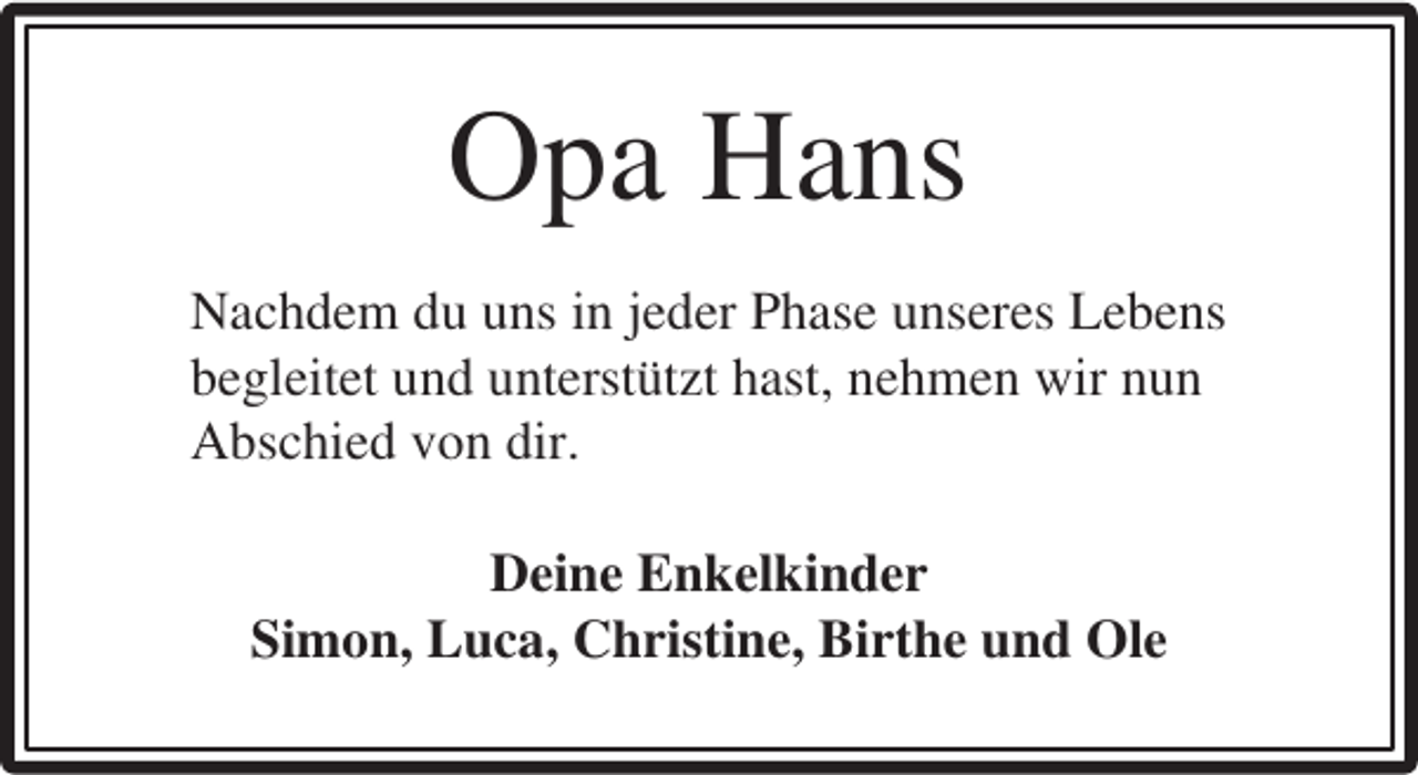 <p>Opa Hans<br />Nachdem du uns in jeder Phase unseres Lebens<br />begleitet und unterstützt hast, nehmen wir nun<br />Abschied von dir.<br />Deine Enkelkinder<br />Simon, Luca, Christine, Birthe und Ole</p>