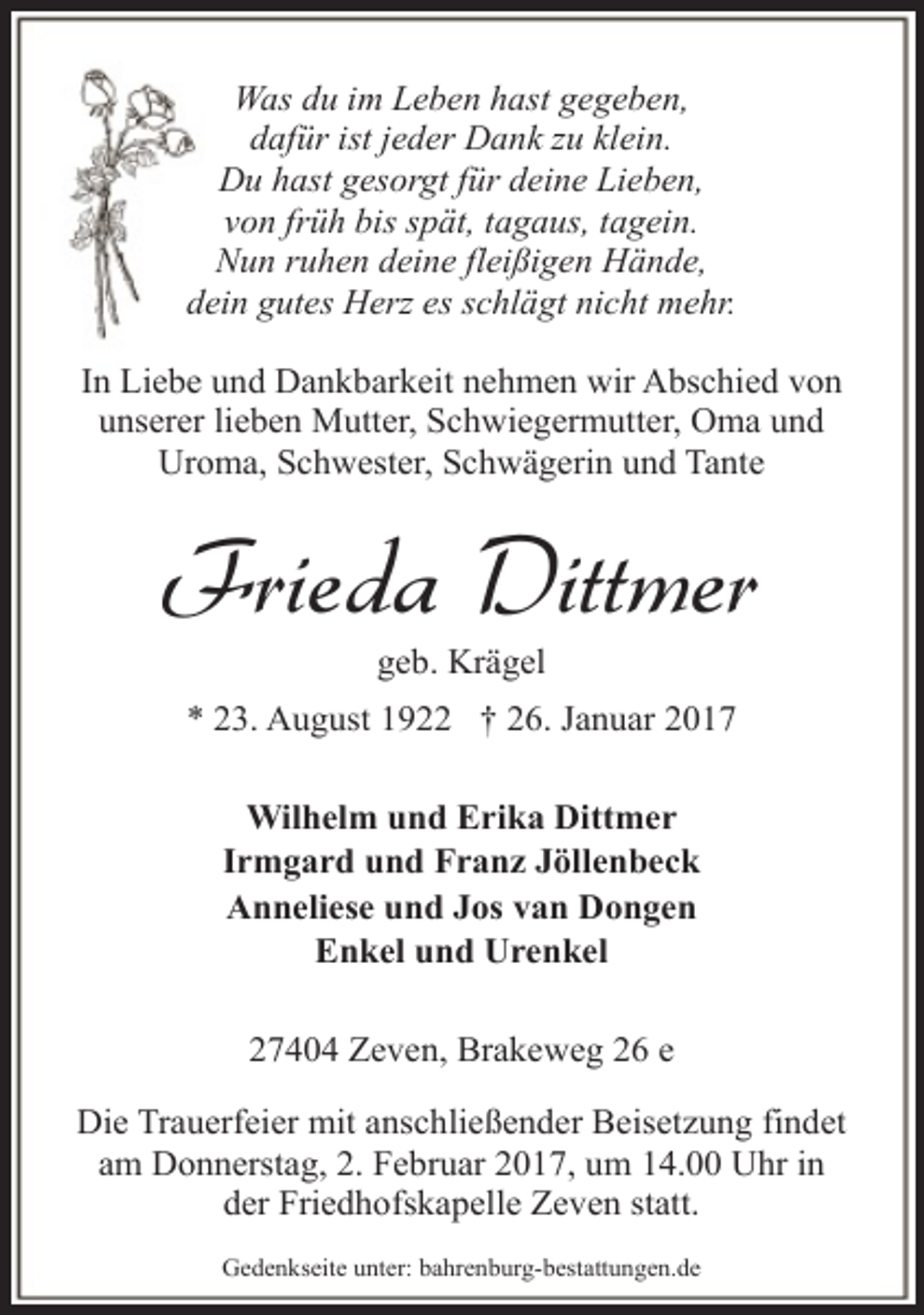 <p>Was du im Leben hast gegeben,<br />dafür ist jeder Dank zu klein.<br />Du hast gesorgt für deine Lieben,<br />von früh bis spät, tagaus, tagein.<br />Nun ruhen deine fleißigen Hände,<br />dein gutes Herz es schlägt nicht mehr.<br />In Liebe und Dankbarkeit nehmen wir Abschied von<br />unserer lieben Mutter, Schwiegermutter, Oma und<br />Uroma, Schwester, Schwägerin und Tante</p><p>Frieda Dittmer<br />geb. Krägel</p><p>* 23. August 1922 † 26. Januar 2017<br />Wilhelm und Erika Dittmer<br />Irmgard und Franz Jöllenbeck<br />Anneliese und Jos van Dongen<br />Enkel und Urenkel<br />27404 Zeven, Brakeweg 26 e<br />Die Trauerfeier mit anschließender Beisetzung findet<br />am Donnerstag, 2. Februar 2017, um 14.00 Uhr in<br />der Friedhofskapelle Zeven statt.<br />Gedenkseite unter: bahrenburg-bestattungen.de</p>
