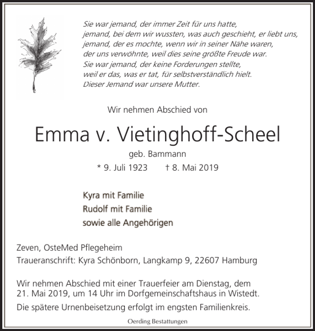 <p>Sie war jemand, der immer Zeit für uns hatte,<br />jemand, bei dem wir wussten, was auch geschieht, er liebt uns,<br />jemand, der es mochte, wenn wir in seiner Nähe waren,<br />der uns verwöhnte, weil dies seine größte Freude war.<br />Sie war jemand, der keine Forderungen stellte,<br />weil er das, was er tat, für selbstverständlich hielt.<br />Dieser Jemand war unsere Mutter.</p><p>Wir nehmen Abschied von</p><p>Emma v. Vietinghoff-Scheel<br />geb. Bammann</p><p>* 9. Juli 1923</p><p>† 8. Mai 2019</p><p>Zeven, OsteMed Pflegeheim<br />Traueranschrift: Kyra Schönborn, Langkamp 9, 22607 Hamburg<br />Wir nehmen Abschied mit einer Trauerfeier am Dienstag, dem<br />21. Mai 2019, um 14 Uhr im Dorfgemeinschaftshaus in Wistedt.<br />Die spätere Urnenbeisetzung erfolgt im engsten Familienkreis.<br />Oerding Bestattungen</p>