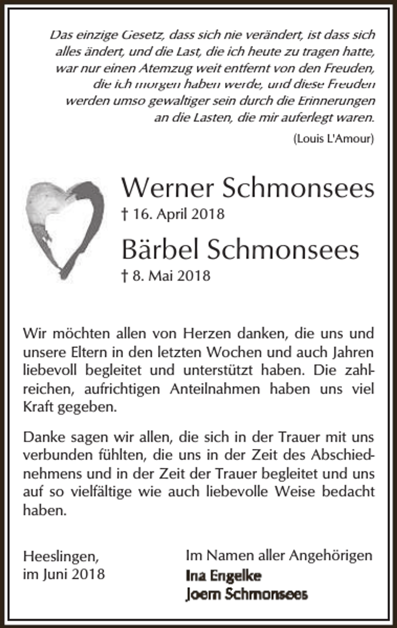 <p>Das einzige Gesetz, dass sich nie verändert, ist dass sich<br />alles ändert, und die Last, die ich heute zu tragen hatte,<br />war nur einen Atemzug weit entfernt von den Freuden,<br />die ich morgen haben werde, und diese Freuden<br />werden umso gewaltiger sein durch die Erinnerungen<br />an die Lasten, die mir auferlegt waren.<br />(Louis L'Amour)</p><p>Werner Schmonsees<br />† 16. April 2018</p><p>Bärbel Schmonsees</p><p>† 8. Mai 2018</p><p>Wir möchten allen von Herzen danken, die uns und<br />unsere Eltern in den letzten Wochen und auch Jahren<br />liebevoll begleitet und unterstützt haben. Die zahlreichen, aufrichtigen Anteilnahmen haben uns viel<br />Kraft gegeben.<br />Danke sagen wir allen, die sich in der Trauer mit uns<br />verbunden fühlten, die uns in der Zeit des Abschiednehmens und in der Zeit der Trauer begleitet und uns<br />auf so vielfältige wie auch liebevolle Weise bedacht<br />haben.<br />Heeslingen,<br />im Juni 2018</p><p>Im Namen aller Angehörigen</p>