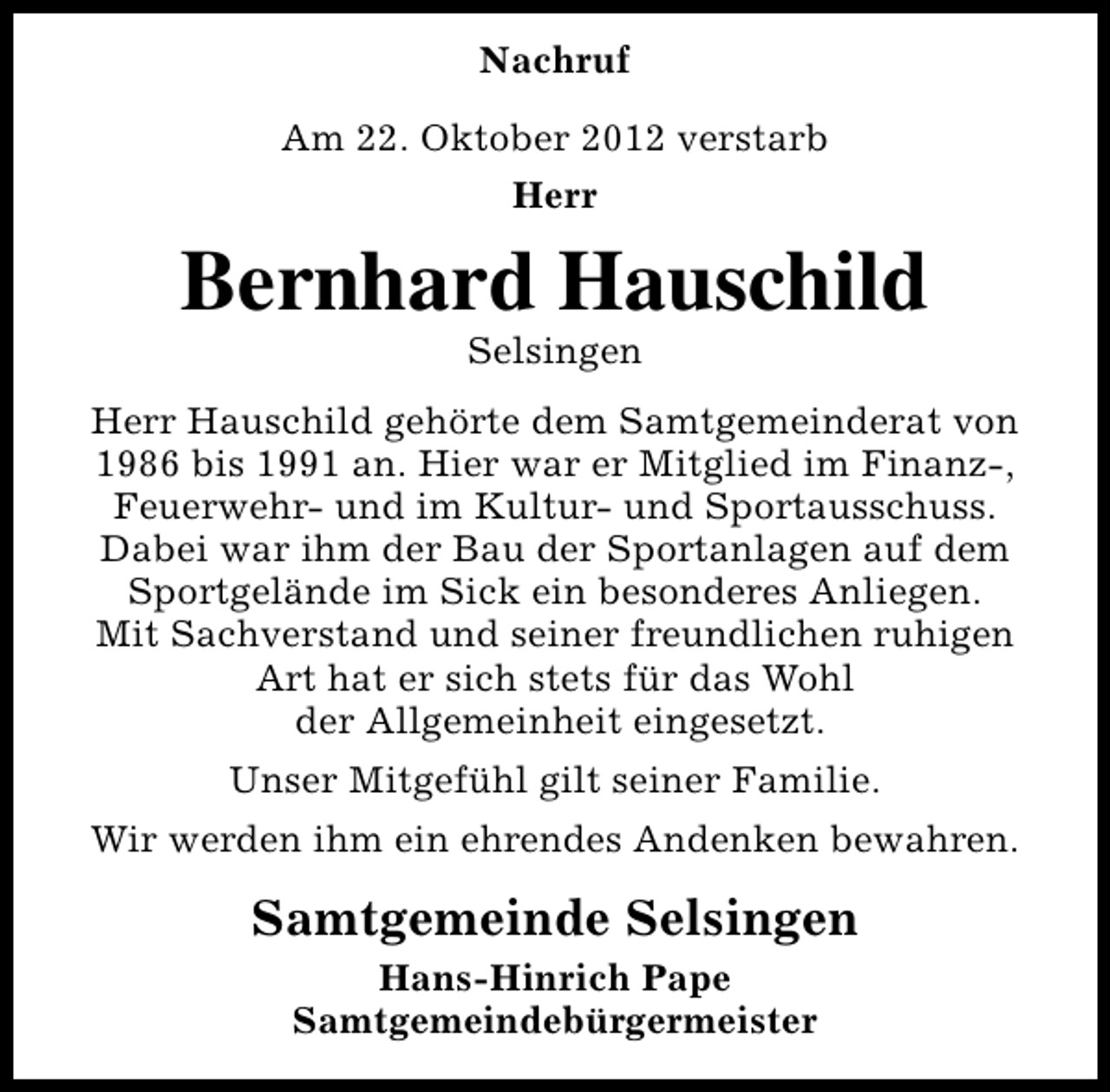 <p>Nachruf<br />Am 22. Oktober 2012 verstarb<br />Herr</p><p>Bernhard Hauschild<br />Selsingen</p><p>Herr Hauschild gehörte dem Samtgemeinderat von<br />1986 bis 1991 an. Hier war er Mitglied im Finanz-,<br />Feuerwehr- und im Kultur- und Sportausschuss.<br />Dabei war ihm der Bau der Sportanlagen auf dem<br />Sportgelände im Sick ein besonderes Anliegen.<br />Mit Sachverstand und seiner freundlichen ruhigen<br />Art hat er sich stets für das Wohl<br />der Allgemeinheit eingesetzt.<br />Unser Mitgefühl gilt seiner Familie.<br />Wir werden ihm ein ehrendes Andenken bewahren.</p><p>Samtgemeinde Selsingen<br />Hans-Hinrich Pape<br />Samtgemeindebürgermeister</p>