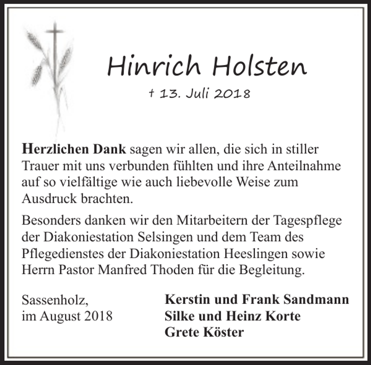 <p>Hinrich Holsten<br />† 13. Juli 2018</p><p>Herzlichen Dank sagen wir allen, die sich in stiller<br />Trauer mit uns verbunden fühlten und ihre Anteilnahme<br />auf so vielfältige wie auch liebevolle Weise zum<br />Ausdruck brachten.<br />Besonders danken wir den Mitarbeitern der Tagespflege<br />der Diakoniestation Selsingen und dem Team des<br />Pflegedienstes der Diakoniestation Heeslingen sowie<br />Herrn Pastor Manfred Thoden für die Begleitung.<br />Sassenholz,<br />im August 2018</p><p>Kerstin und Frank Sandmann<br />Silke und Heinz Korte<br />Grete Köster</p>