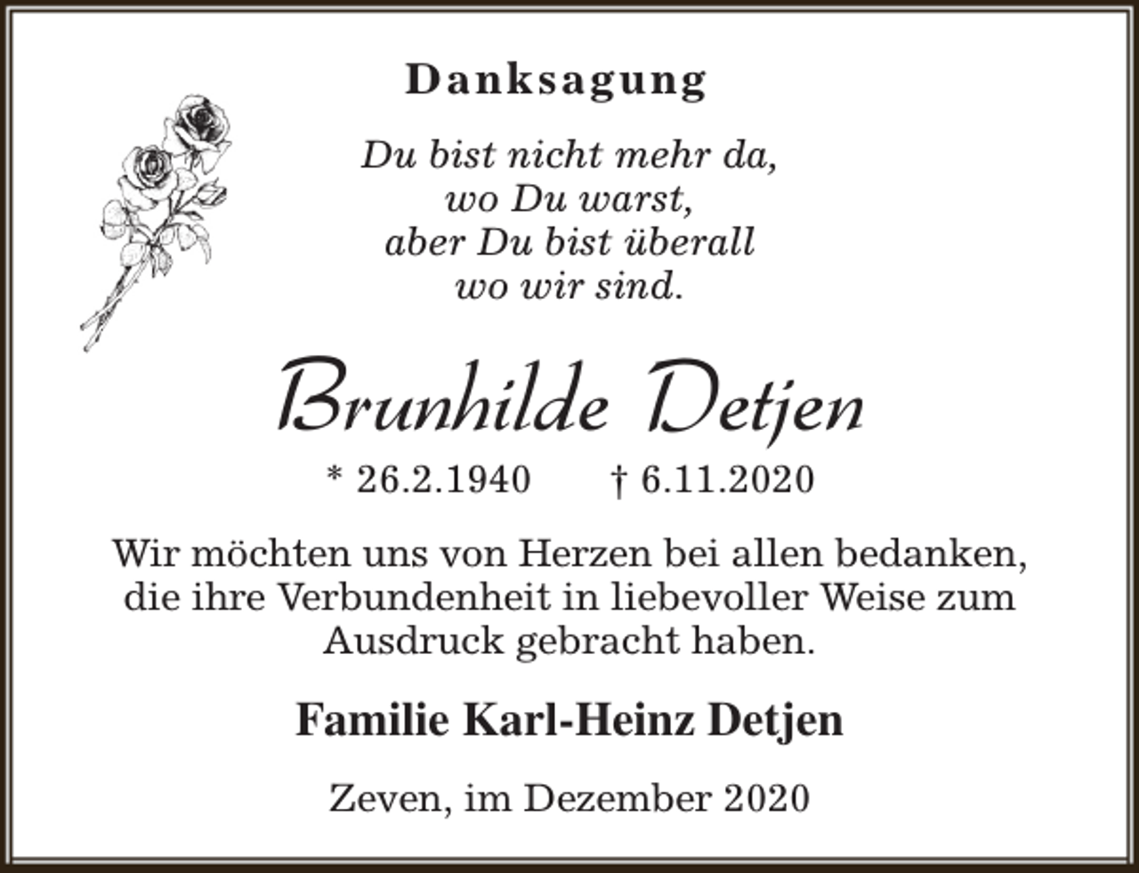 <p>Danksagung<br />Du bist nicht mehr da,<br />wo Du warst,<br />aber Du bist überall<br />wo wir sind.</p><p>Brunhilde Detjen<br />* 26.2.1940</p><p>† 6.11.2020</p><p>Wir möchten uns von Herzen bei allen bedanken,<br />die ihre Verbundenheit in liebevoller Weise zum<br />Ausdruck gebracht haben.</p><p>Familie Karl-Heinz Detjen<br />Zeven, im Dezember 2020</p>