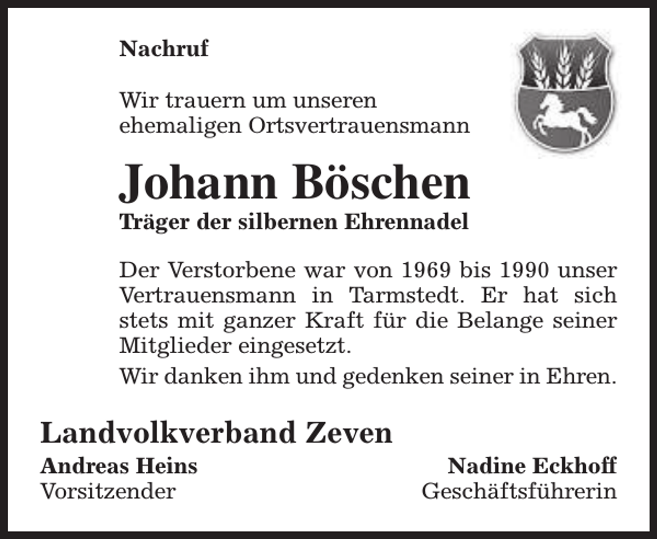 <p>Nachruf<br />Wir trauern um unseren<br />ehemaligen Ortsvertrauensmann</p><p>Johann Böschen<br />Träger der silbernen Ehrennadel</p><p>Der Verstorbene war von 1969 bis 1990 unser<br />Vertrauensmann in Tarmstedt. Er hat sich<br />stets mit ganzer Kraft für die Belange seiner<br />Mitglieder eingesetzt.<br />Wir danken ihm und gedenken seiner in Ehren.</p><p>Landvolkverband Zeven<br />Andreas Heins<br />Vorsitzender</p><p>Nadine Eckhoff<br />Geschäftsführerin</p>