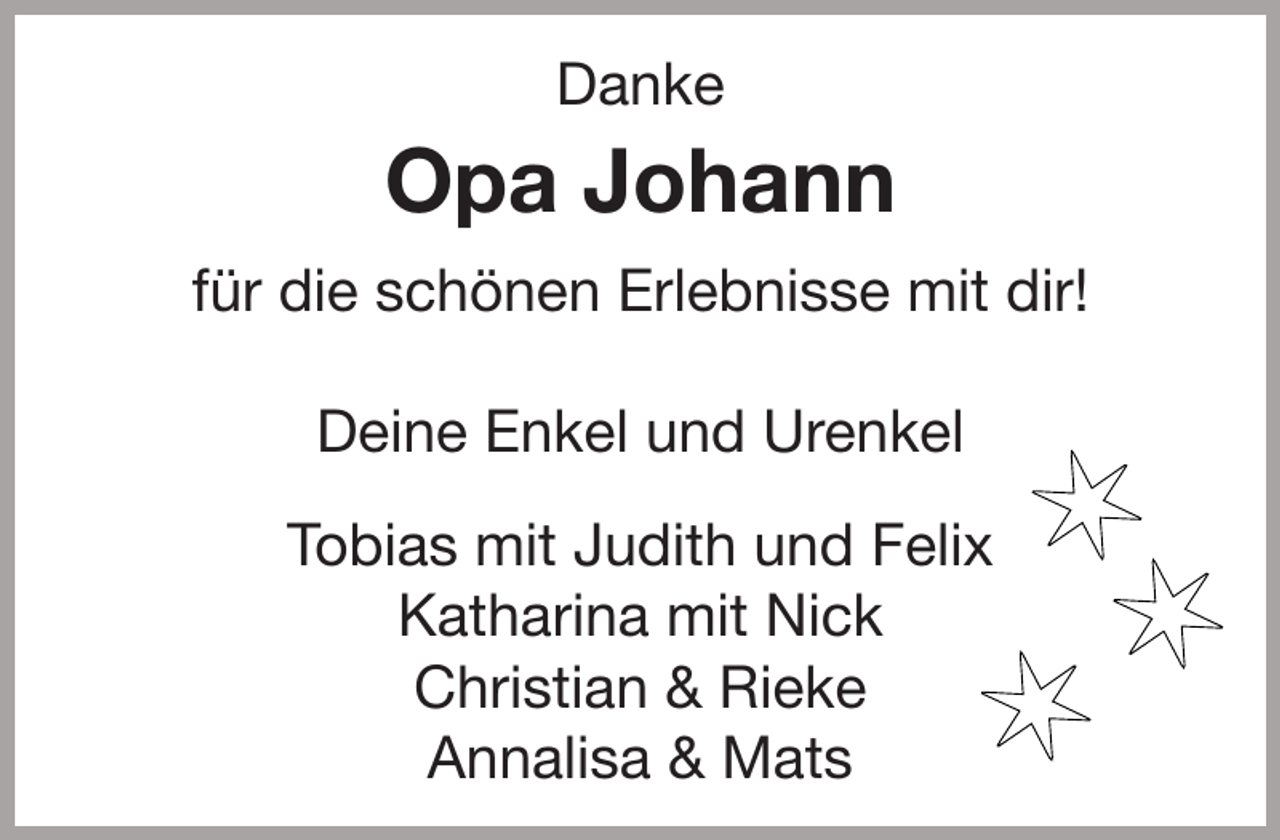 <p>Danke</p><p>Opa Johann<br />für die schönen Erlebnisse mit dir!<br />Deine Enkel und Urenkel<br />Tobias mit Judith und Felix<br />Katharina mit Nick<br />Christian &amp; Rieke<br />Annalisa &amp; Mats</p><p>✶<br />✶<br />✶</p>