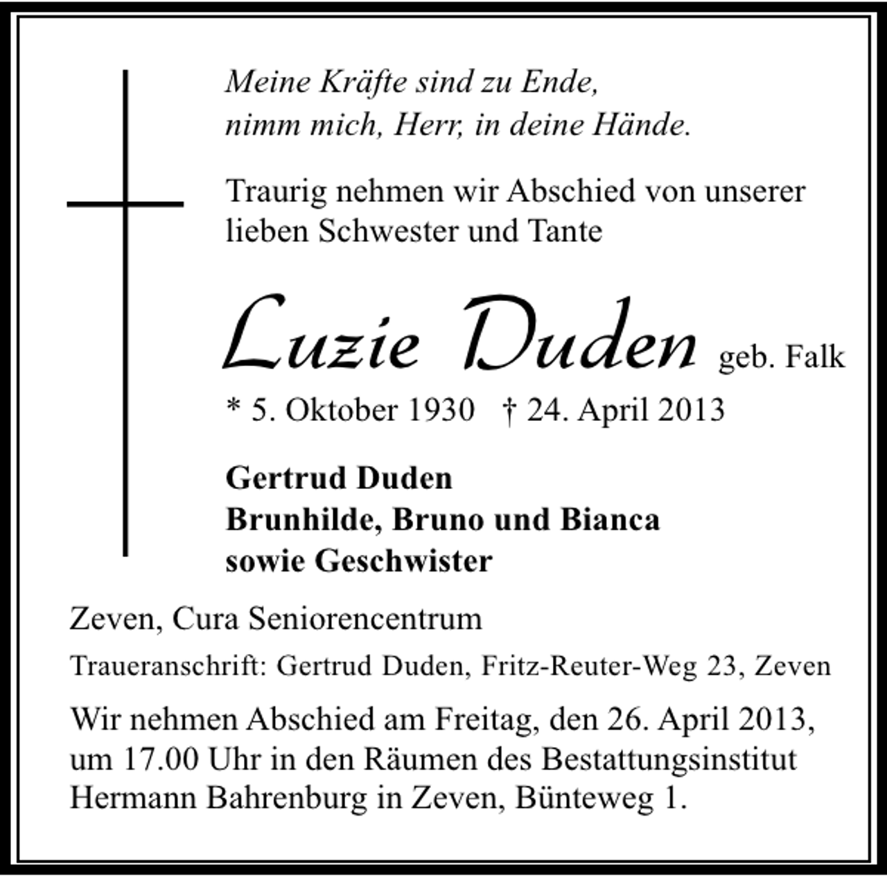 <p>Meine Kräfte sind zu Ende,<br />nimm mich, Herr, in deine Hände.<br />Traurig nehmen wir Abschied von unserer<br />lieben Schwester und Tante</p><p>Luzie Duden</p><p>geb. Falk</p><p>* 5. Oktober 1930 † 24. April 2013<br />Gertrud Duden<br />Brunhilde, Bruno und Bianca<br />sowie Geschwister<br />Zeven, Cura Seniorencentrum<br />Traueranschrift: Gertrud Duden, Fritz-Reuter-Weg 23, Zeven</p><p>Wir nehmen Abschied am Freitag, den 26. April 2013,<br />um 17.00 Uhr in den Räumen des Bestattungsinstitut<br />Hermann Bahrenburg in Zeven, Bünteweg 1.</p>