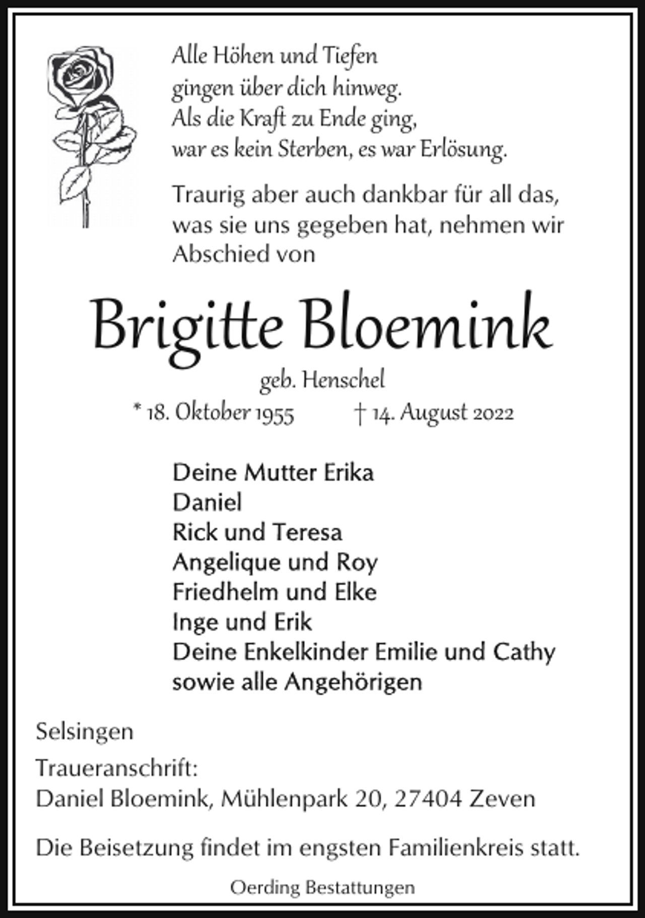 <p>Alle Höhen und Tiefen<br />gingen über dich hinweg.<br />Als die Kraﬅ zu Ende ging,<br />war es kein Sterben, es war Erlösung.<br />Traurig aber auch dankbar für all das,<br />was sie uns gegeben hat, nehmen wir<br />Abschied von</p><p>Brigie Bloemink<br />geb. Henschel<br />* 18. Oktober 1955<br />† 14. August 2022</p><p>Selsingen<br />Traueranschrift:<br />Daniel Bloemink, Mühlenpark 20, 27404 Zeven<br />Die Beisetzung findet im engsten Familienkreis statt.<br />Oerding Bestattungen</p>
