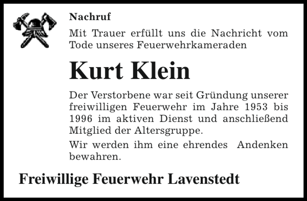 <p>Nachruf<br />Mit Trauer erfüllt uns die Nachricht vom<br />Tode unseres Feuerwehrkameraden</p><p>Kurt Klein<br />Der Verstorbene war seit Gründung unserer<br />freiwilligen Feuerwehr im Jahre 1953 bis<br />1996 im aktiven Dienst und anschließend<br />Mitglied der Altersgruppe.<br />Wir werden ihm eine ehrendes Andenken<br />bewahren.</p><p>Freiwillige Feuerwehr Lavenstedt</p>