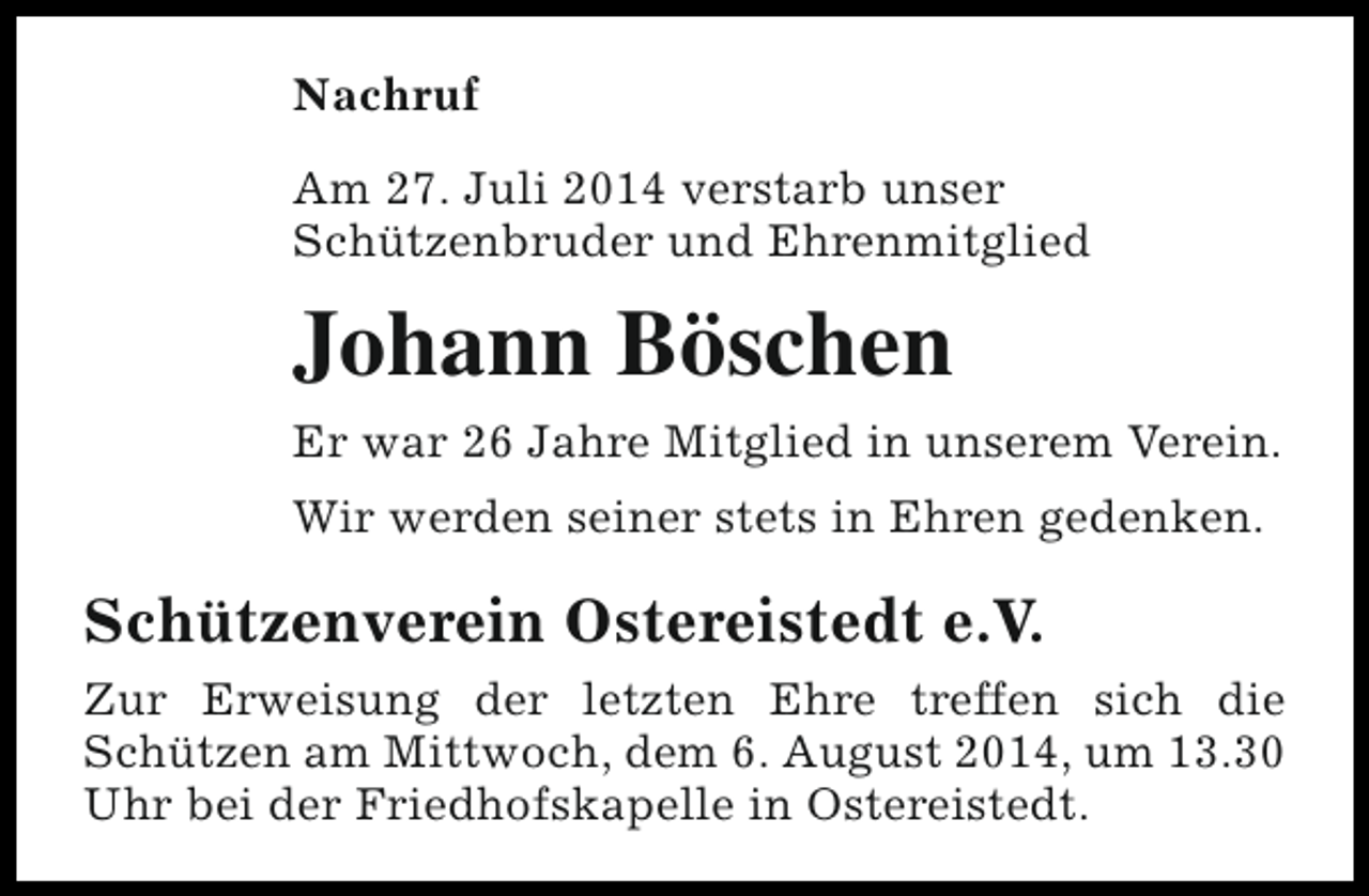 <p>Nachruf<br />Am 27. Juli 2014 verstarb unser<br />Schützenbruder und Ehrenmitglied</p><p>Johann Böschen<br />Er war 26 Jahre Mitglied in unserem Verein.<br />Wir werden seiner stets in Ehren gedenken.</p><p>Schützenverein Ostereistedt e.V.<br />Zur Erweisung der letzten Ehre treffen sich die<br />Schützen am Mittwoch, dem 6. August 2014, um 13.30<br />Uhr bei der Friedhofskapelle in Ostereistedt.</p>