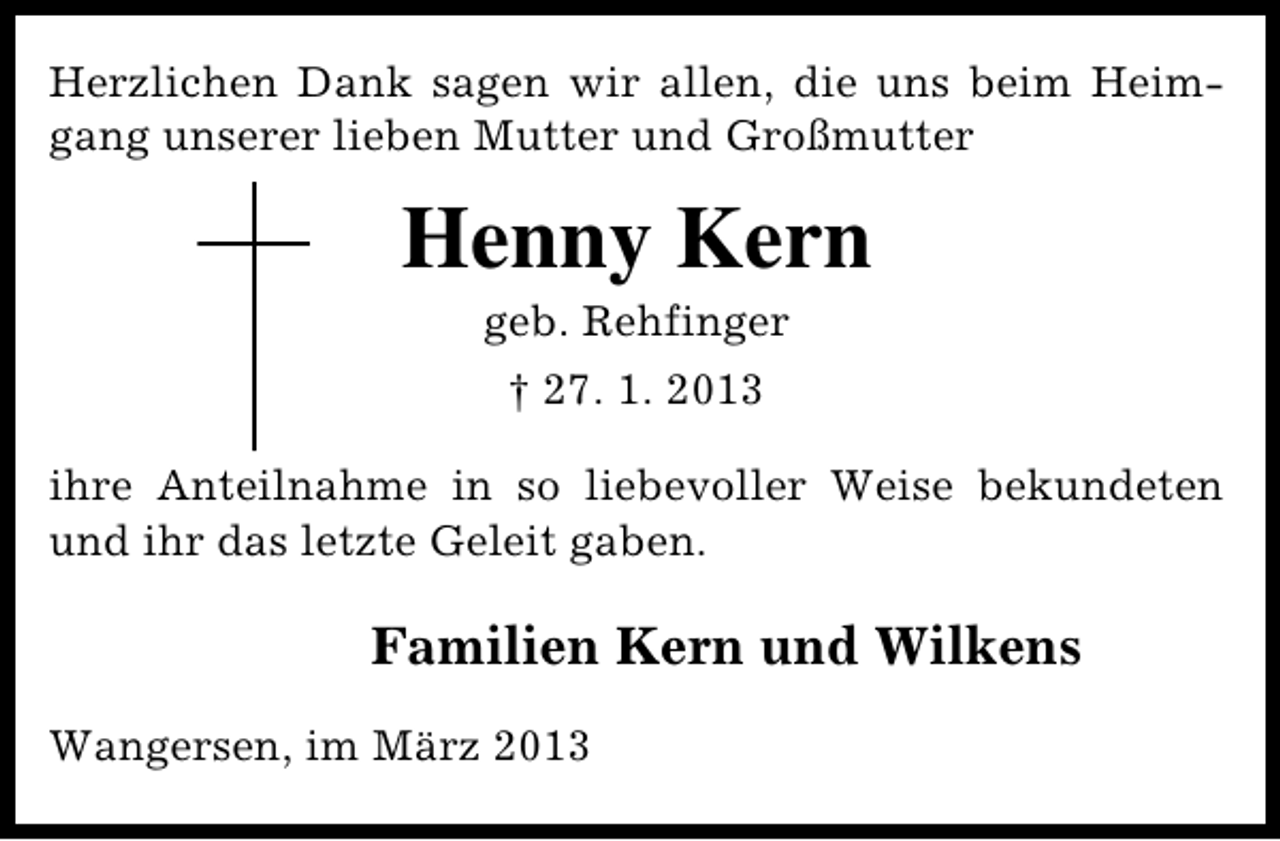 <p>Herzlichen Dank sagen wir allen, die uns beim Heimgang unserer lieben Mutter und Großmutter</p><p>Henny Kern<br />geb. Rehfinger<br />† 27. 1. 2013<br />ihre Anteilnahme in so liebevoller Weise bekundeten<br />und ihr das letzte Geleit gaben.</p><p>Familien Kern und Wilkens<br />Wangersen, im März 2013</p>