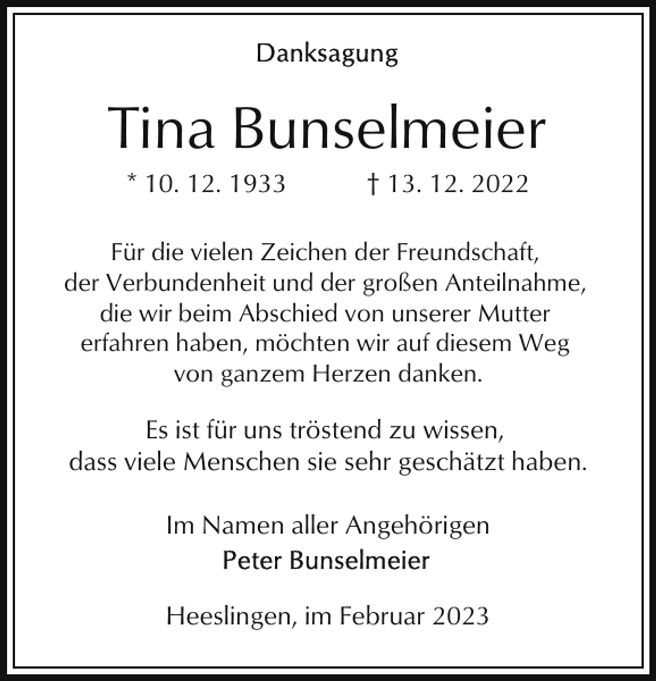 <p>Tina Bunselmeier<br />* 10. 12. 1933</p><p>† 13. 12. 2022</p><p>Für die vielen Zeichen der Freundschaft,<br />der Verbundenheit und der großen Anteilnahme,<br />die wir beim Abschied von unserer Mutter<br />erfahren haben, möchten wir auf diesem Weg<br />von ganzem Herzen danken.</p><p>Es ist für uns tröstend zu wissen,<br />dass viele Menschen sie sehr geschätzt haben.<br />Im Namen aller Angehörigen<br />Heeslingen, im Februar 2023</p>