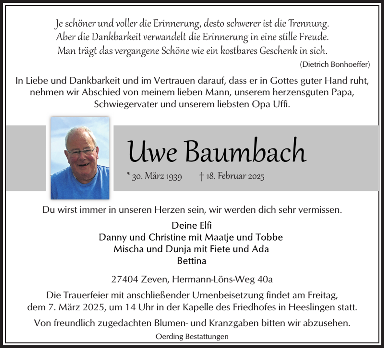 <p>Je schöner und voller die Erinner�ng, desto schwerer ist die Trennung.<br />Aber die Dankbarkeit ver andelt die Erinner�ng in eine stille Freude.<br />Man t äg das vergangene Schöne wie ein kostbares Geschenk in sich.<br />(Dietrich Bonhoeffer)</p><p>In Liebe und Dankbarkeit und im Vertrauen darauf, dass er in Gottes guter Hand ruht,<br />nehmen wir Abschied von meinem lieben Mann, unserem herzensguten Papa,<br />Schwiegervater und unserem liebsten Opa Uffi.</p><p>Uwe Baumbach</p><p>* 30. März 1939</p><p>† 18. Febr�ar 2025</p><p>Du wirst immer in unseren Herzen sein, wir werden dich sehr vermissen.</p><p>27404 Zeven, Hermann-Löns-Weg 40a<br />Die Trauerfeier mit anschließender Urnenbeisetzung findet am Freitag,<br />dem 7. März 2025, um 14 Uhr in der Kapelle des Friedhofes in Heeslingen statt.<br />Von freundlich zugedachten Blumen- und Kranzgaben bitten wir abzusehen.<br />Oerding Bestattungen</p>