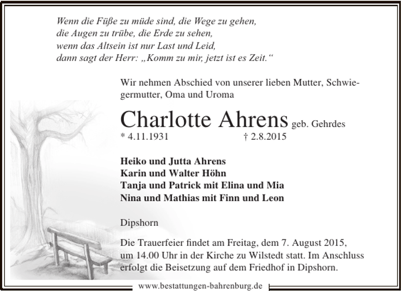 <p>Wenn die Füße zu müde sind, die Wege zu gehen,<br />die Augen zu trübe, die Erde zu sehen,<br />wenn das Altsein ist nur Last und Leid,<br />dann sagt der Herr: „Komm zu mir, jetzt ist es Zeit.“<br />Wir nehmen Abschied von unserer lieben Mutter, Schwiegermutter, Oma und Uroma</p><p>Charlotte Ahrens geb. Gehrdes<br />* 4.11.1931</p><p>† 2.8.2015</p><p>Heiko und Jutta Ahrens<br />Karin und Walter Höhn<br />Tanja und Patrick mit Elina und Mia<br />Nina und Mathias mit Finn und Leon<br />Dipshorn<br />Die Trauerfeier ﬁndet am Freitag, dem 7. August 2015,<br />um 14.00 Uhr in der Kirche zu Wilstedt statt. Im Anschluss<br />erfolgt die Beisetzung auf dem Friedhof in Dipshorn.<br />www.bestattungen-bahrenburg.de</p>