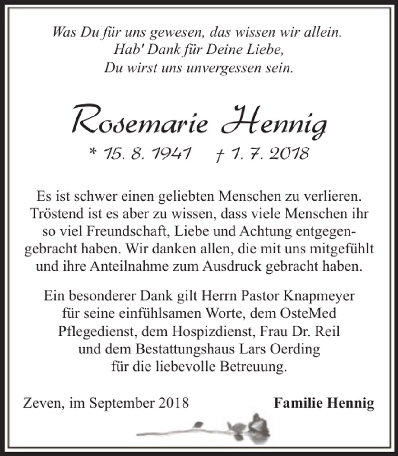 <p>Was Du für uns gewesen, das wissen wir allein.<br />Hab' Dank für Deine Liebe,<br />Du wirst uns unvergessen sein.</p><p>Rosemarie Hennig<br />* 15. 8. 1941</p><p>† 1. 7. 2018</p><p>Es ist schwer einen geliebten Menschen zu verlieren.<br />Tröstend ist es aber zu wissen, dass viele Menschen ihr<br />so viel Freundschaft, Liebe und Achtung entgegengebracht haben. Wir danken allen, die mit uns mitgefühlt<br />und ihre Anteilnahme zum Ausdruck gebracht haben.<br />Ein besonderer Dank gilt Herrn Pastor Knapmeyer<br />für seine einfühlsamen Worte, dem OsteMed<br />Pflegedienst, dem Hospizdienst, Frau Dr. Reil<br />und dem Bestattungshaus Lars Oerding<br />für die liebevolle Betreuung.<br />Zeven, im September 2018</p><p>Familie Hennig</p>