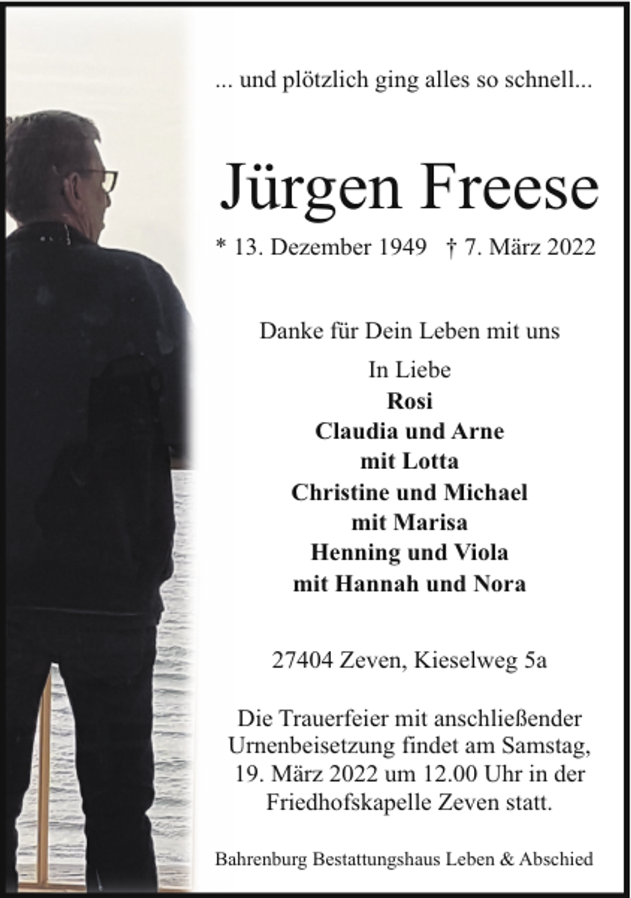 <p>... und plötzlich ging alles so schnell...</p><p>Jürgen Freese</p><p>* 13. Dezember 1949 † 7. März 2022<br />Danke für Dein Leben mit uns<br />In Liebe<br />Rosi<br />Claudia und Arne<br />mit Lotta<br />Christine und Michael<br />mit Marisa<br />Henning und Viola<br />mit Hannah und Nora<br />27404 Zeven, Kieselweg 5a<br />Die Trauerfeier mit anschließender<br />Urnenbeisetzung findet am Samstag,<br />19. März 2022 um 12.00 Uhr in der<br />Friedhofskapelle Zeven statt.<br />Bahrenburg Bestattungshaus Leben &amp; Abschied</p>