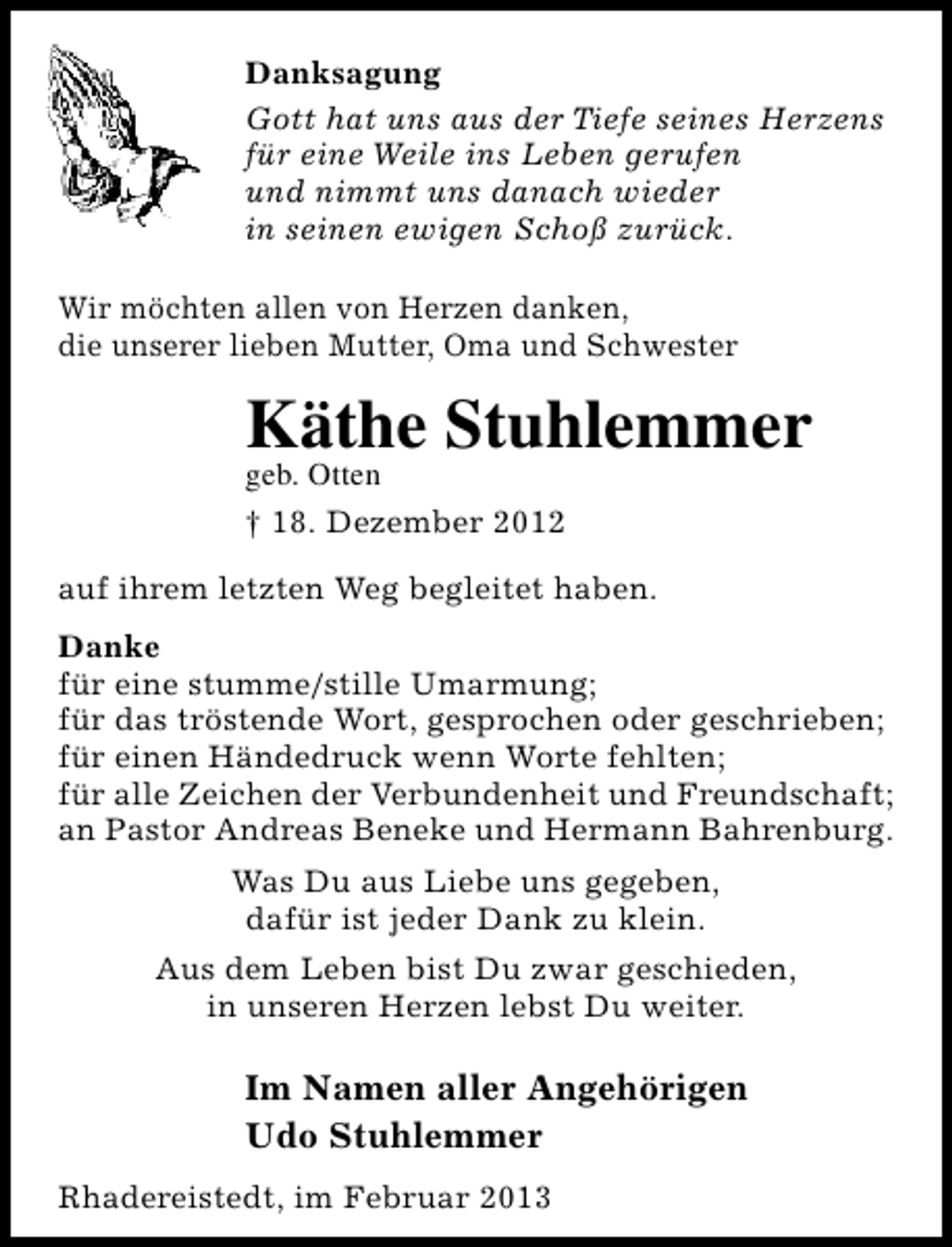 <p>Danksagung<br />Gott hat uns aus der Tiefe seines Herzens<br />für eine Weile ins Leben gerufen<br />und nimmt uns danach wieder<br />in seinen ewigen Schoß zurück.<br />Wir möchten allen von Herzen danken,<br />die unserer lieben Mutter, Oma und Schwester</p><p>Käthe Stuhlemmer</p><p>geb. Otten<br />† 18. Dezember 2012</p><p>auf ihrem letzten Weg begleitet haben.<br />Danke<br />für eine stumme/stille Umarmung;<br />für das tröstende Wort, gesprochen oder geschrieben;<br />für einen Händedruck wenn Worte fehlten;<br />für alle Zeichen der Verbundenheit und Freundschaft;<br />an Pastor Andreas Beneke und Hermann Bahrenburg.<br />Was Du aus Liebe uns gegeben,<br />dafür ist jeder Dank zu klein.<br />Aus dem Leben bist Du zwar geschieden,<br />in unseren Herzen lebst Du weiter.</p><p>Im Namen aller Angehörigen<br />Udo Stuhlemmer<br />Rhadereistedt, im Februar 2013</p>
