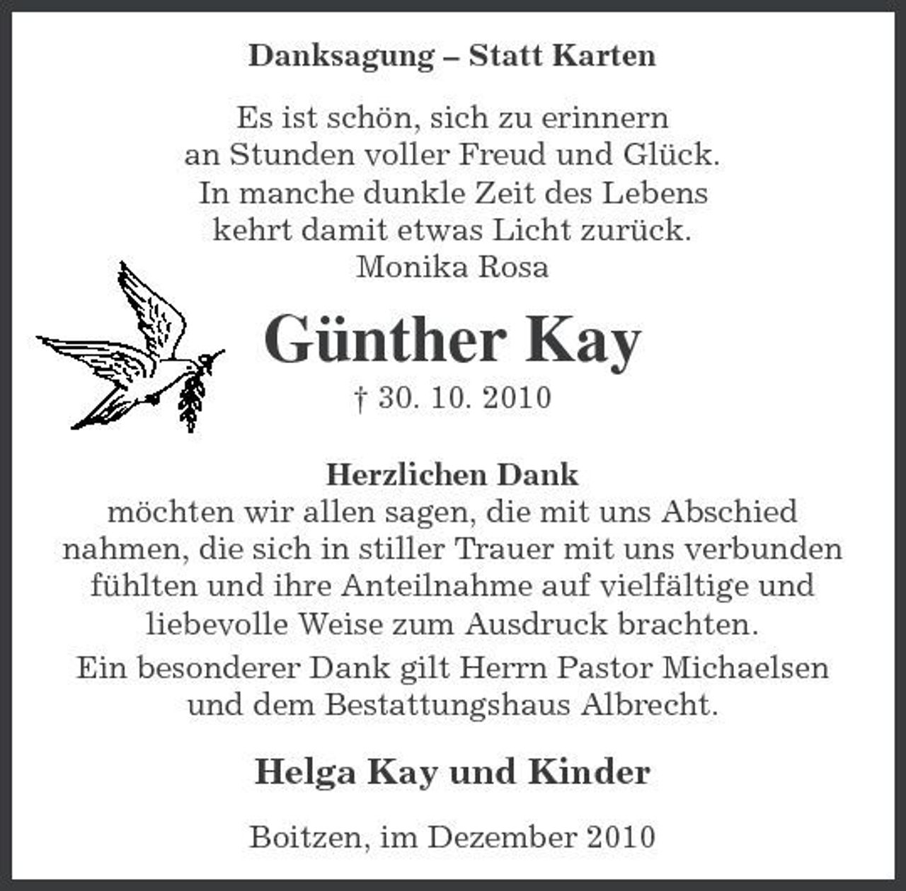 <p>Danksagung – Statt Karten Es ist schön, sich zu erinnern an Stunden voller Freud und Glück. In manche dunkle Zeit des Lebens kehrt damit etwas Licht zurück. Monika Rosa</p><p>Günther Kay<br />† 30. 10. 2010 Herzlichen Dank möchten wir allen sagen, die mit uns Abschied nahmen, die sich in stiller Trauer mit uns verbunden fühlten und ihre Anteilnahme auf vielfältige und liebevolle Weise zum Ausdruck brachten. Ein besonderer Dank gilt Herrn Pastor Michaelsen und dem Bestattungshaus Albrecht.</p><p>Helga Kay und Kinder<br />Boitzen, im Dezember 2010</p>
