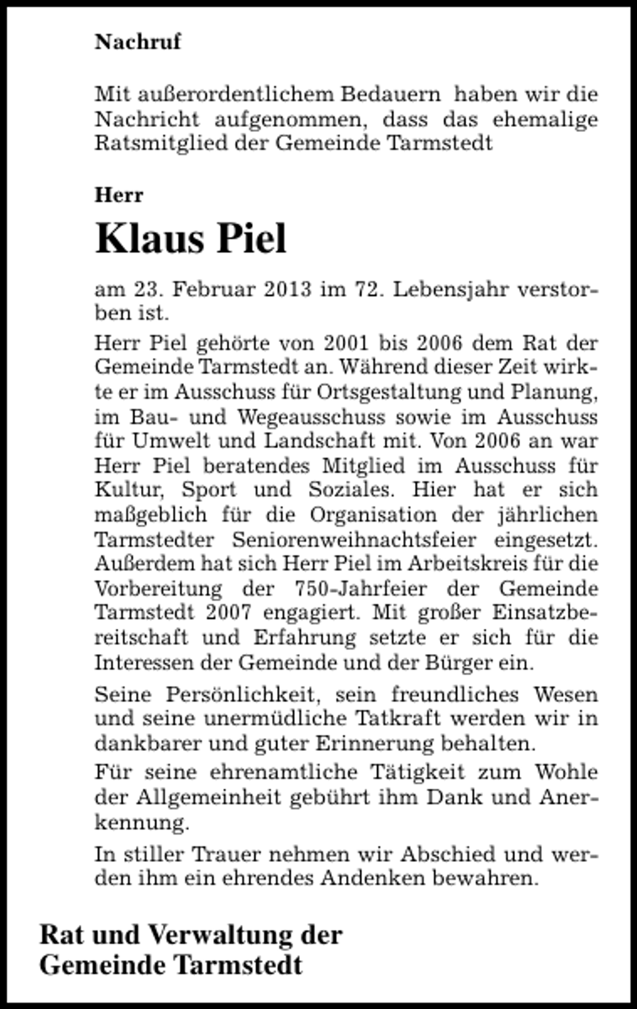 <p>Nachruf<br />Mit außerordentlichem Bedauern haben wir die<br />Nachricht aufgenommen, dass das ehemalige<br />Ratsmitglied der Gemeinde Tarmstedt<br />Herr</p><p>Klaus Piel<br />am 23. Februar 2013 im 72. Lebensjahr verstorben ist.<br />Herr Piel gehörte von 2001 bis 2006 dem Rat der<br />Gemeinde Tarmstedt an. Während dieser Zeit wirkte er im Ausschuss für Ortsgestaltung und Planung,<br />im Bau- und Wegeausschuss sowie im Ausschuss<br />für Umwelt und Landschaft mit. Von 2006 an war<br />Herr Piel beratendes Mitglied im Ausschuss für<br />Kultur, Sport und Soziales. Hier hat er sich<br />maßgeblich für die Organisation der jährlichen<br />Tarmstedter Seniorenweihnachtsfeier eingesetzt.<br />Außerdem hat sich Herr Piel im Arbeitskreis für die<br />Vorbereitung der 750-Jahrfeier der Gemeinde<br />Tarmstedt 2007 engagiert. Mit großer Einsatzbereitschaft und Erfahrung setzte er sich für die<br />Interessen der Gemeinde und der Bürger ein.<br />Seine Persönlichkeit, sein freundliches Wesen<br />und seine unermüdliche Tatkraft werden wir in<br />dankbarer und guter Erinnerung behalten.<br />Für seine ehrenamtliche Tätigkeit zum Wohle<br />der Allgemeinheit gebührt ihm Dank und Anerkennung.<br />In stiller Trauer nehmen wir Abschied und werden ihm ein ehrendes Andenken bewahren.</p><p>Rat und Verwaltung der<br />Gemeinde Tarmstedt</p>