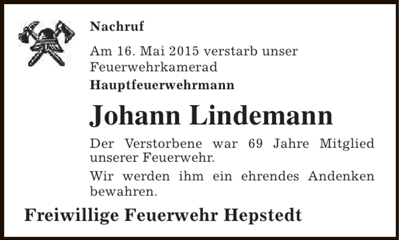 <p>Nachruf<br />Am 16. Mai 2015 verstarb unser<br />Feuerwehrkamerad<br />Hauptfeuerwehrmann</p><p>Johann Lindemann<br />Der Verstorbene war 69 Jahre Mitglied<br />unserer Feuerwehr.<br />Wir werden ihm ein ehrendes Andenken<br />bewahren.</p><p>Freiwillige Feuerwehr Hepstedt</p>