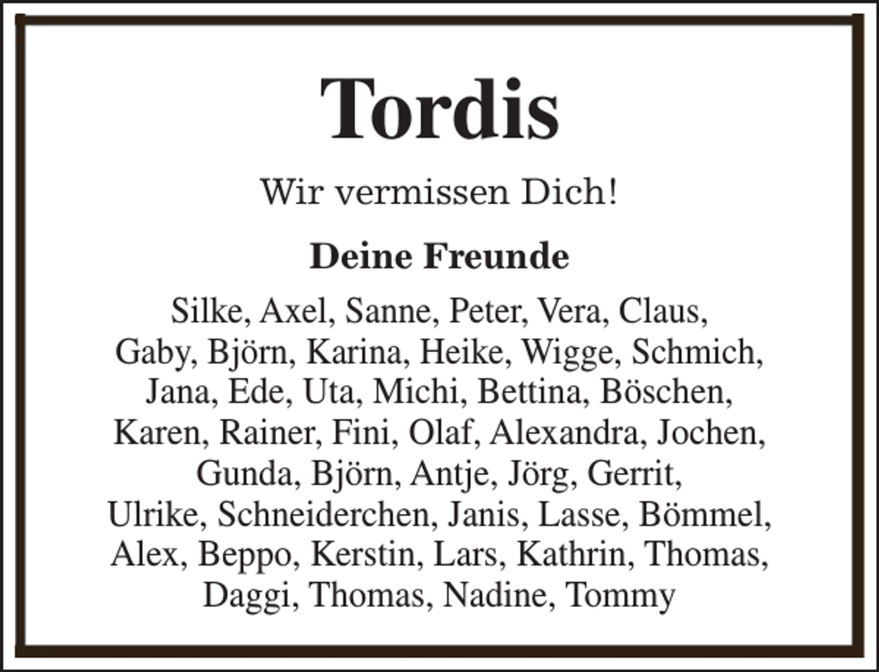 <p>Tordis</p><p>Wir vermissen Dich!<br />Deine Freunde<br />Silke, Axel, Sanne, Peter, Vera, Claus,<br />Gaby, Björn, Karina, Heike, Wigge, Schmich,<br />Jana, Ede, Uta, Michi, Bettina, Böschen,<br />Karen, Rainer, Fini, Olaf, Alexandra, Jochen,<br />Gunda, Björn, Antje, Jörg, Gerrit,<br />Ulrike, Schneiderchen, Janis, Lasse, Bömmel,<br />Alex, Beppo, Kerstin, Lars, Kathrin, Thomas,<br />Daggi, Thomas, Nadine, Tommy</p>