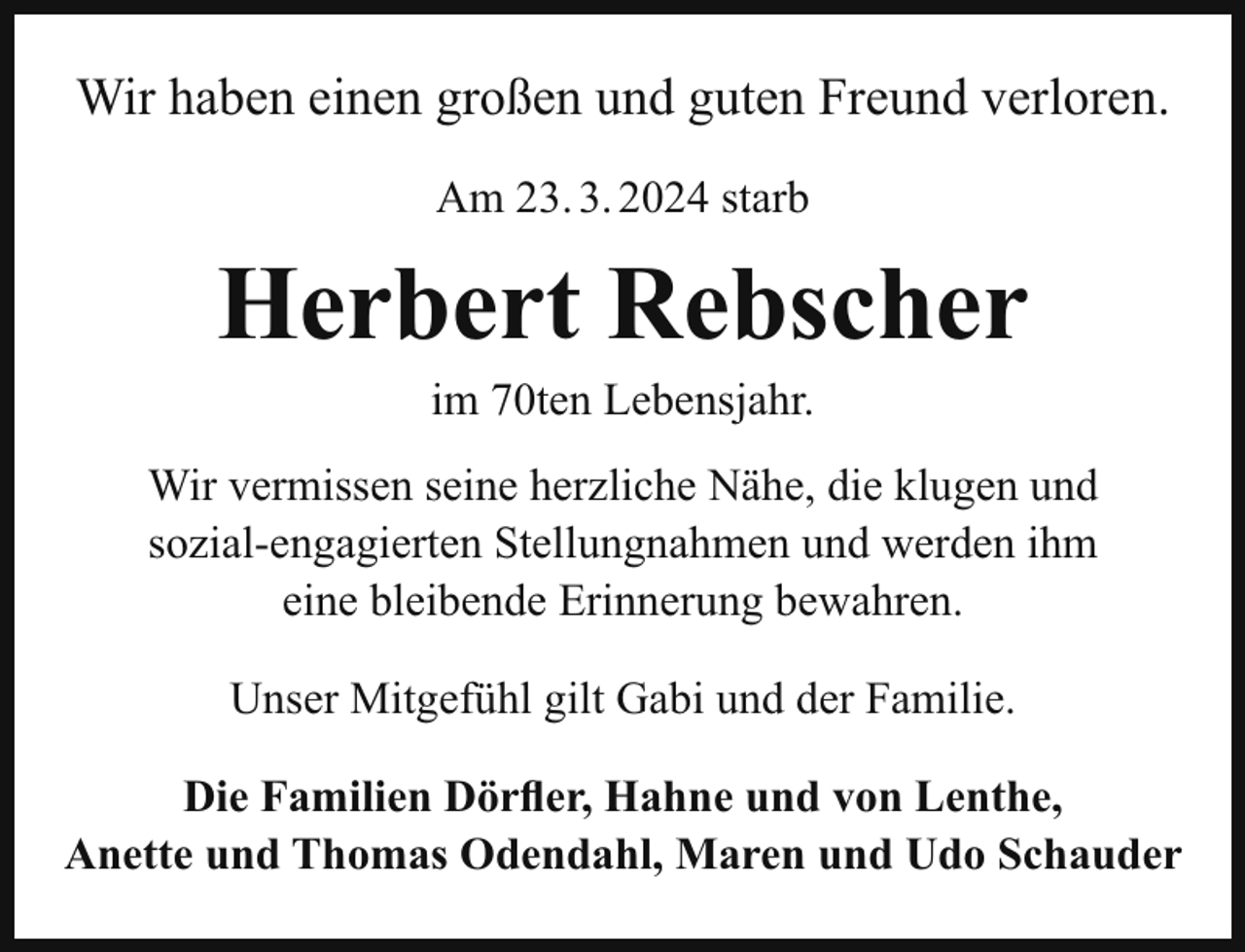 <p>Wir haben einen großen und guten Freund verloren.<br />Am 23. 3. 2024 starb</p><p>Herbert Rebscher<br />im 70ten Lebensjahr.<br />Wir vermissen seine herzliche Nähe, die klugen und<br />sozial-engagierten Stellungnahmen und werden ihm<br />eine bleibende Erinnerung bewahren.<br />Unser Mitgefühl gilt Gabi und der Familie.<br />Die Familien Dörfler, Hahne und von Lenthe,<br />Anette und Thomas Odendahl, Maren und Udo Schauder</p>